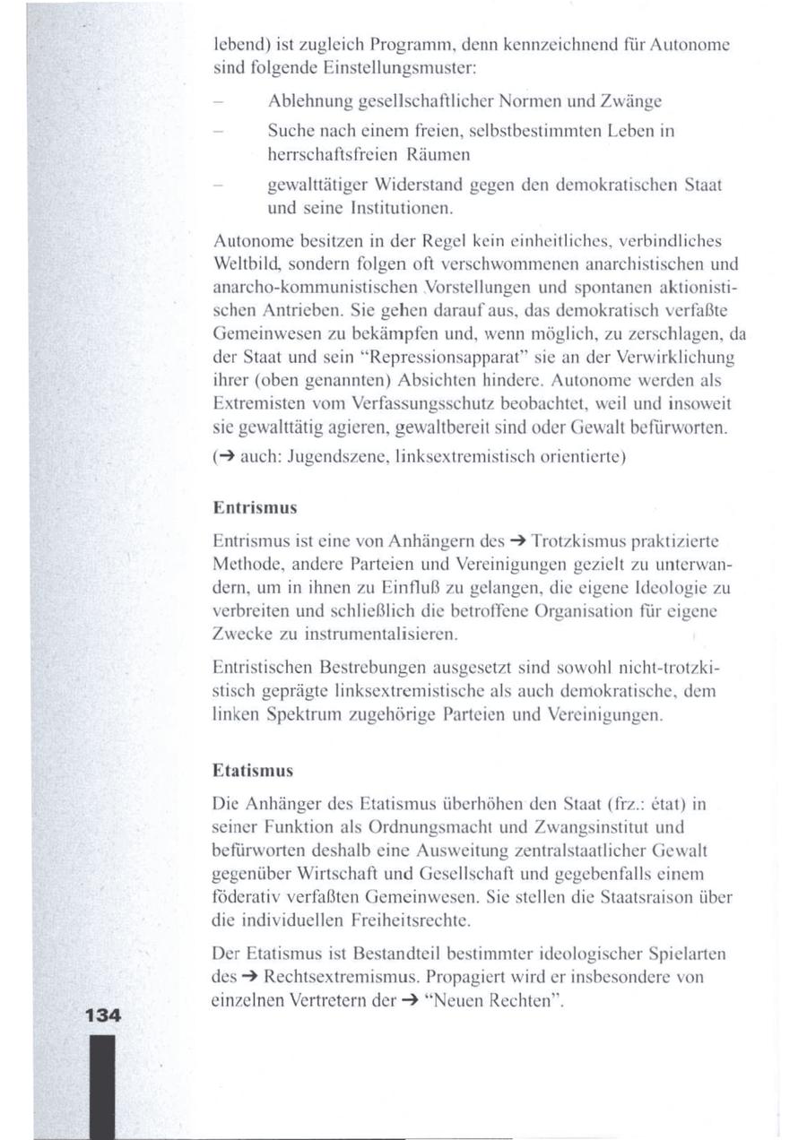 lebend) ist zugleich Programm, denn kennzeichnend für Autonome sind folgende Einstellungsmuster: - Ablehnung gesellschaftlicher Normen und Zwänge - Suche nach einemfreien, selbstbestimmten Leben in herrschaftsfreien Räumen - gewalttätiger Widerstand gegen den demokratischen Staat und seine Institutionen. Autonomebesitzen in der Regel kein einheitliches, verbindliches Weltbild, sondern folgen oft verschwommenenanarchistischen und anarcho-kommunistischen Vorstellungen und spontanen aktionistischen Antrieben. Sie gehen daraufaus, das demokratisch verfaßte Gemeinwesen zu bekämpfen und, wenn möglich, zu zerschlagen, da der Staat und sein "Repressionsapparat" sie an der Verwirklichung ihrer (oben genannten) Absichten hindere. Autonome werdenals Extremisten vom Verfassungsschutz beobachtet, weil und insoweit sie gewalttätig agieren, gewaltbereit sind oder Gewalt befürworten. (> auch: Jugendszene, linksextremistisch orientierte) Entrismus Entrismus ist eine von Anhängern des 2 Trotzkismus praktizierte Methode, andere Parteien und Vereinigungen gezielt zu unterwandern, um in ihnen zu Einfluß zu gelangen, die eigene Ideologie zu verbreiten und schließlich die betroffene Organisation für eigene Zwecke zu instrumentalisieren. Entristischen Bestrebungen ausgesetzt sind sowohl ncht-trotzkistisch geprägte linksextremistische als auch demokratische, dem linken Spektrum zugehörige Parteien und Vereinigungen. Etatismus Die Anhänger des Etatismus überhöhen denStaat (frz.: etat) in seiner Funktion als Ordnungsmacht und Zwangsinstitut und befürworten deshalb eine Ausweitung zentralstaatlicher Gewalt gegenüber Wirtschaft und Gesellschaft und gegebenfalls einem föderativ verfaßten Gemeinwesen. Sie stellen die Staatsraison über die individuellen Freiheitsrechte. Der Etatismus ist Bestandteil bestimmter ideologischer Spielarten des > Rechtsextremismus. Propagiert wird er insbesondere von einzelnen Vertretern der > "Neuen Rechten".