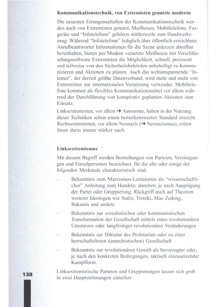 Kommunikationstechnik, von Extremisten genutzte moderne Die neuesten Errungenschaften der Kommunikationstechnik werden auch von Extremisten genutzt. Mailboxen, Mobiltelefone, Faxgeräte und "Infotelefone" gehören mittlerweile zum Handwerkszeug. Während "Infotelefone" lediglich über öffentlich erreichbare Anrufbeantworter Informationen für die Szene jederzeit abrufbar bereithalten, bieten per Modem vernetzte Mailboxen mit Verschlüsselungssoftware Extremisten die Möglichkeit, schnell, preiswert und teilweise von den Sicherheitsbehörden unbehelligt zu kommunizieren und Aktionen zu planen. Auch das weltumspannende "Internet", der derzeit größte Datenverbund, wird mehr und mehr von Extremisten zur internationalen Vernetzung verwendet. Mobiltelefone kommen als flexibles Kommunikationsmittel vor allem während der Durchführung von konspirativ geplanten Aktionen zum Einsatz. Linksextremisten, vor allem > Autonome, haben in der Nutzung dieser Techniken schon einen bemerkenswerten Standarderreicht. Rechtsextremisten, vor allem Neonazis (> Neonazismus), eifern ihnen darin immer stärker nach. Linksextremismus Mit diesem Begriff werden Bestrebungen vonParteien, Vereinigungen und Einzelpersonen bezeichnet, für die alle oder einige der folgenden Merkmale charakteristisch sind: - Bekenntnis zum Marxismus-Leninismus als * wissenschaftlicher" Anleitung zum Handeln; daneben, je nach Ausprägung der Partei oder Gruppierung, Rückgriff auch auf Theorien weiterer Ideologen wie Stalin, Trotzki, Mao Zedong, Bakunin und andere _ Bekenntnis zur sozialistischen oder kommunistischen Transformation der Gesellschaft mittels eines revolutionären Umsturzes oder langfristiger revolutionärer Veränderungen - Bekenntnis zur Diktatur des Proletariats oder zu einer herrschaftsfreien (anarchistischen) Gesellschaft _ Bekenntnis zur revolutionären Gewalt als bevorzugteroder, je nach den konkreten Bedingungen, taktisch einzusetzender Kampfform. Linksextremistische Parteien und Gruppierungen lassen sich grob 138 in zwei Hauptströmungen einteilen: