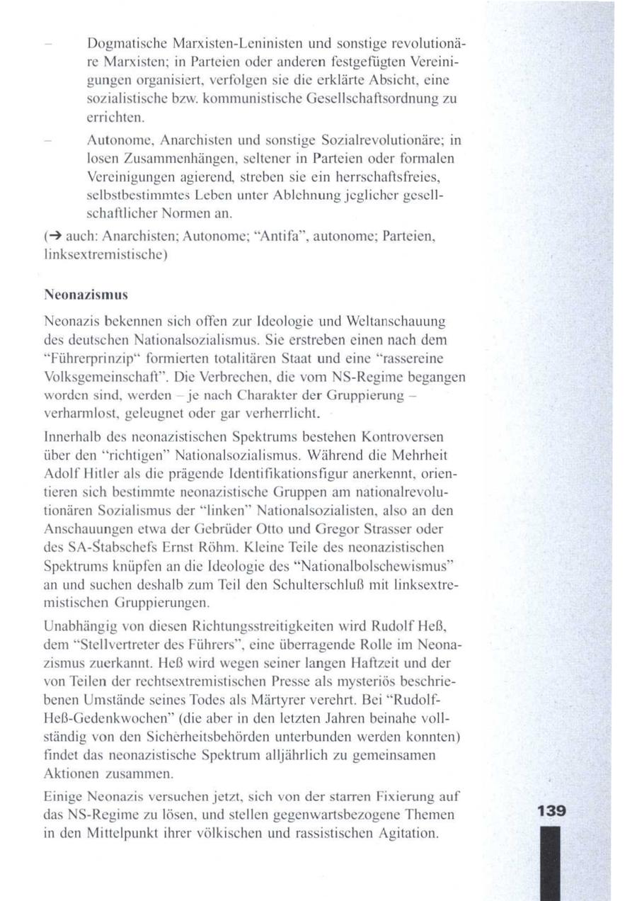 Dogmatische Marxisten-Leninisten und sonstige revolutionäre Marxisten; in Parteien oder anderen festgefügten Vereinigungenorganisiert, verfolgen sie die erklärte Absicht, eine sozialistische bzw. kommunistische Gesellschaftsordnung zu errichten. Autonome, Anarchisten und sonstige Sozialrevolutionäre; in losen Zusammenhängen, seltener in Parteien oder formalen Vereinigungen agierend, streben sie ein herrschaftsfreies, selbstbestimmtes Leben unter Ablehnung jeglicher gesellschaftlicher Normen an. (> auch: Anarchisten; Autonome; "Antifa", autonome; Parteien, linksextremistische) Neonazismus Neonazis bekennen sich offen zur Ideologie und Weltanschauung des deutschen Nationalsozialismus. Sie erstreben einen nach dem "Führerprinzip" formierten totalitären Staat und eine "rassereine Volksgemeinschaft". Die Verbrechen, die vom NS-Regime begangen worden sind, werden -- je nach Charakter der Gruppierung -- verharmlost, geleugnet oder gar verherrlicht. Innerhalb des neonazistischen Spektrums bestehen Kontroversen über den "richtigen" Nationalsozialismus. Während die Mehrheit Adolf Hitler als die prägende Identifikationsfigur anerkennt, orientieren sich bestimmte neonazistische Gruppen amnationalrevolutionären Sozialismus der "linken" Nationalsozialisten, also an den Anschauungen etwa der Gebrüder Otto und Gregor Strasser oder des SA-Stabschefs Ernst Röhm. Kleine Teile des neonazistischen Spektrums knüpfen an die Ideologie des "Nationalbolschewismus" an und suchen deshalb zum Teil den Schulterschluß mit linksextremistischen Gruppierungen. Unabhängig vondiesen Richtungsstreitigkeiten wird Rudolf Heß, dem"Stellvertreter des Führers", eine überragende Rolle im Neonazismus zuerkannt. Heß wird wegenseiner langen Haftzeit und der von Teilen der rechtsextremistischen Presse als mysteriös beschriebenen Umstände seines Todes als Märtyrer verehrt. Bei "RudolfHeß-Gedenkwochen" (die aber in denletzten Jahren beinahe vollständig von den Sicherheitsbehörden unterbunden werden konnten) findet das neonazistische Spektrum alljährlich zu gemeinsamen Aktionen zusammen. Einige Neonazis versuchen jetzt, sich von der starren Fixierung auf das NS-Regime zu lösen, undstellen gegenwartsbezogene Themen 139 in den Mittelpunkt ihrer völkischen und rassistischen Agitation.