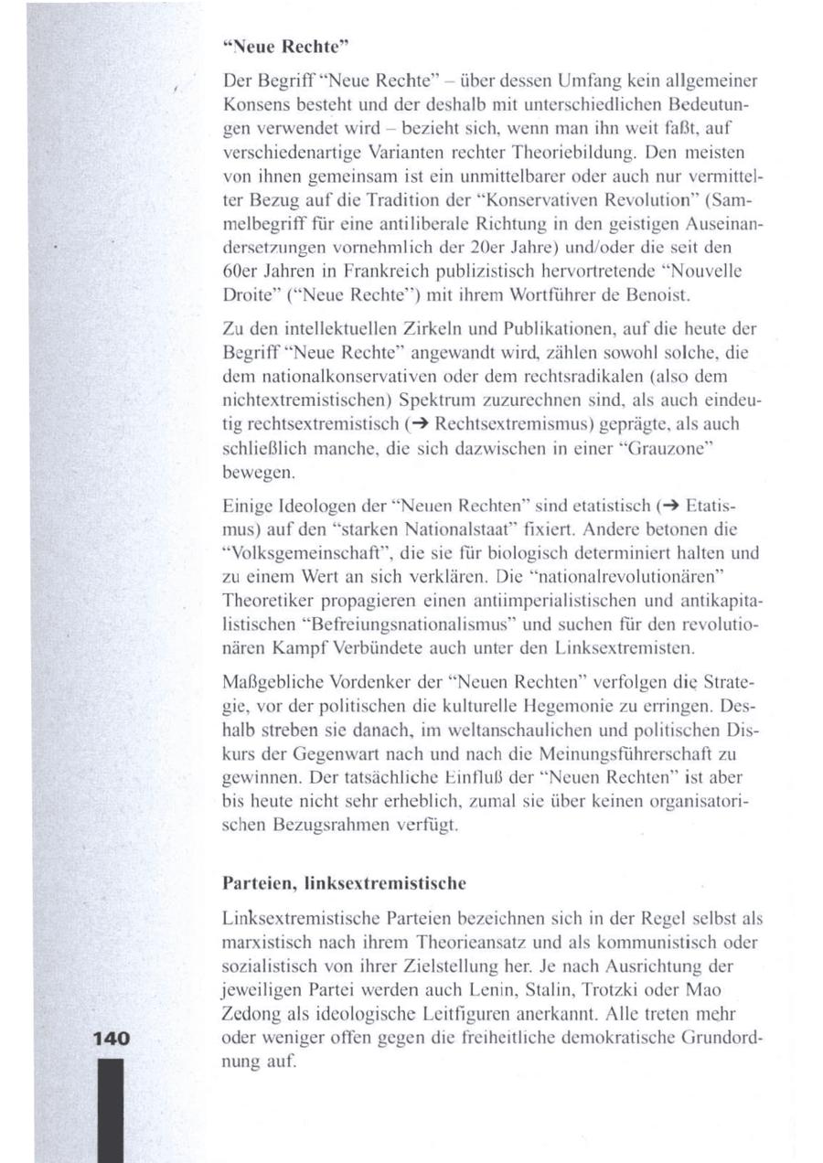 "Neue Rechte" --Der Begriff "Neue Rechte" über dessen Umfang kein allgemeiner Konsens besteht und der deshalb mit unterschiedlichen Bedeutungen verwendet wird -- bezieht sich, wenn manihn weit faßt, auf verschiedenartige Varianten rechter Theoriebildung. Den meisten von ihnen gemeinsamist ein unmittelbarer oder auch nur vermittelter Bezug auf die Tradition der "Konservativen Revolution" (Sammelbegriff für eine antiliberale Richtung in den geistigen Auseinandersetzungen vornehmlich der 20er Jahre) und/oder die seit den 60er Jahren in Frankreich publizistisch hervortretende "Nouvelle Droite" ("Neue Rechte") mit ihrem Wortführer de Benoist. Zu den intellektuellen Zirkeln und Publikationen, auf die heute der Begriff "Neue Rechte" angewandt wird, zählen sowohl solche, die demnationalkonservativen oder demrechtsradikalen (also dem nichtextremistischen) Spektrum zuzurechnensind, als auch eindeutig rechtsextremistisch (2 Rechtsextremismus) geprägte, als auch schließlich manche, die sich dazwischen in einer "Grauzone" bewegen. Einige Ideologen der "Neuen Rechten" sindetatistisch (2 Etatismus) auf den "starken Nationalstaat" fixiert. Andere betonen die "Volksgemeinschaft", die sie für biologisch determiniert halten und zu einem Wert an sich verklären. Die "nationalrevolutionären" Theoretiker propagieren einen antiimperialistischen und antikapitalistischen "Befreiungsnationalismus" und suchen für den revolutionären Kampf Verbündete auch unter den Linksextremisten. Maßgebliche Vordenker der "Neuen Rechten" verfolgen die Strategie, vor der politischen die kulturelle Hegemonie zuerringen. Deshalb streben sie danach, im weltanschaulichen und politischen Diskurs der Gegenwart nach und nach die Meinungsführerschaft zu gewinnen. Dertatsächliche Einfluß der "Neuen Rechten" ist aber bis heute nicht sehr erheblich, zumal sie über keinen organisatorischen Bezugsrahmen verfügt. Parteien, linksextremistische Linksextremistische Parteien bezeichnen sich in der Regel selbst als marxistisch nach ihrem Theorieansatz und als kommunistisch oder sozialistisch von ihrer Zielstellung her. Je nach Ausrichtung der jeweiligen Partei werden auch Lenin, Stalin, Trotzki oder Mao Zedong als ideologische Leitfiguren anerkannt. Alle treten mehr oder weniger offen gegen die freiheitliche demokratische Grundordnung auf.