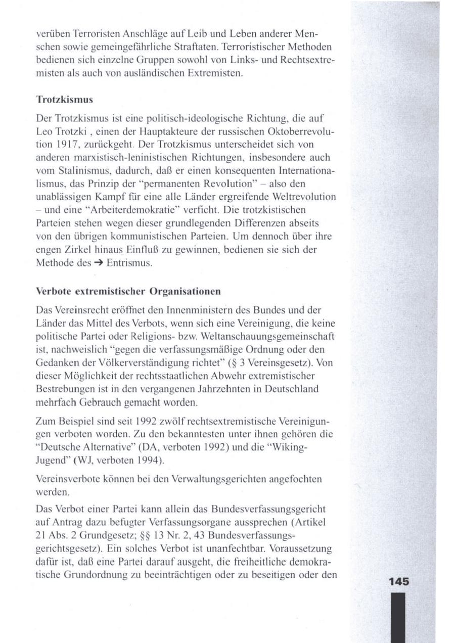nn verüben Terroristen Anschläge auf Leib und Leben anderer Menschen sowie gemeingefährliche Straftaten. Terroristischer Methoden bedienensich einzelne Gruppen sowohl von Linksund Rechtsextremisten als auch von ausländischen Extremisten. Trotzkismus Der Trotzkismus ist eine politisch-ideologische Richtung, die auf Leo Trotzki , einen der Hauptakteure der russischen Oktoberrevolution 1917, zurückgeht. Der Trotzkismus unterscheidet sich von anderen marxistisch-leninistischen Richtungen, insbesondere auch vom Stalinismus, dadurch, daß er einen konsequenten Internationalismus, das Prinzip der "permanenten Revolution" -- also den unablässigen Kampf für eine alle Länder ergreifende Weltrevolution und eine "Arbeiterdemokratie" verficht. Die trotzkistischen Parteien stehen wegendieser grundlegenden Differenzen abseits von den übrigen kommunistischen Parteien. Um dennoch überihre engen Zirkel hinaus Einfluß zu gewinnen, bedienen sie sich der Methode des > Entrismus. Verbote extremistischer Organisationen Das Vereinsrecht eröffnet den Innenministern des Bundes und der Länder das Mittel des Verbots, wennsich eine Vereinigung, die keine politische Partei oder Religionsbzw. Weltanschauungsgemeinschaft ist, nachweislich "gegen die verfassungsmäßige Ordnung oder den Gedankender Völkerverständigung richtet" ($ 3 Vereinsgesetz). Von dieser Möglichkeit der rechtsstaatlichen Abwehr extremistischer Bestrebungen ist in den vergangenen Jahrzehnten in Deutschland mehrfach Gebrauch gemacht worden. Zum Beispiel sind seit 1992 zwölf rechtsextremistische Vereinigungen verboten worden. Zu den bekanntesten unter ihnen gehören die v "Deutsche Alternative" (DA, verboten 1992) und die "WikingJugend" (WJ, verboten 1994). Vereinsverbote könnenbei den Verwaltungsgerichten angefochten werden. Das Verbot einer Partei kann allein das Bundesverfassungsgericht auf Antrag dazu befugter Verfassungsorgane aussprechen (Artikel 21 Abs. 2 Grundgesetz; $$ 13 Nr. 2,43 Bundesverfassungsgerichtsgesetz). Ein solches Verbot ist unanfechtbar. Voraussetzung dafür ist, daß eine Partei daraufausgeht, die freiheitliche demokratische Grundordnung zubeeinträchtigen oder zu beseitigen oder den 145