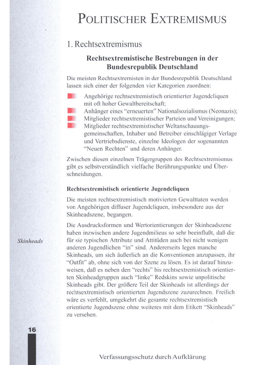 POLITISCHER EXTREMISMUS 1. Rechtsextremismus Rechtsextremistische Bestrebungen in der Bundesrepublik Deutschland Die meisten Rechtsextremisten in der Bundesrepublik Deutschland lassen sich einer der folgenden vier Kategorien zuordnen: BE Angehörige rechtsextremistisch orientierter Jugendeliquen mit oft hoher Gewaltbereitschaft; Anhänger eines "erneuerten" Nationalsozialismus (Neonazis); Mitglieder rechtsextremistischer Parteien und Vereinigungen; Mitglieder rechtsextremistischer Weltanschauungsgemeinschaften, Inhaber und Betreiber einschlägiger Verlage und Vertriebsdienste, einzelne Ideologen der sogenannten "Neuen Rechten" und deren Anhänger. Zwischen diesen einzelnen Trägergruppen des Rechtsextremismus gibt es selbstverständlich vielfache Berührungspunkte und Überschneidungen. Rechtsextremistisch orientierte Jugendeliquen Die meisten rechtsextremistisch motivierten Gewalttaten werden von Angehörigen diffuser Jugendeliquen, insbesondere aus der Skinheadszene, begangen. Die Ausdrucksformen und Wertorientierungen der Skinheadszene haben inzwischen andere Jugendmilieus so sehr beeinflußt, daß die Skinheads für sie typischen Attribute und Attitüden auch bei nicht wenigen anderen Jugendlichen "in" sind. Andererseits legen manche Skinheads, um sich äußerlich an die Konventionen anzupassen, ihr "Outfit" ab, ohne sich von der Szene zulösen. Es ist darauf hinzuweisen, daß es neben den "rechts" bis rechtsextremistisch orientierten Skinheadgruppen auch "linke" Redskins sowie unpolitische Skinheads gibt. Der größere Teil der Skinheads ist allerdings der rechtsextremistisch orientierten Jugendszene zuzurechnen. Freilich wäre es verfehlt, umgekehrt die gesamte rechtsextremistisch orientierte Jugendszene ohne weiteres mit dem Etikett "Skinheads" zu versehen. 16 Verfassungsschutz durch Aufklärung