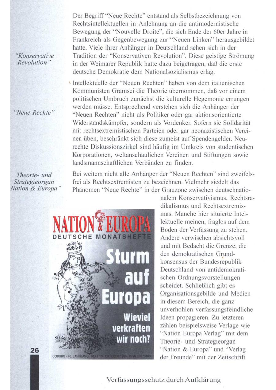 Der Begriff "Neue Rechte" entstand als Selbstbezeichnung von Rechtsintellektuellen in Anlehnung an die antimodernistische Bewegung der "Nouvelle Droite", die sich Ende der 60er Jahre in Frankreich als Gegenbewegung zur "Neuen Linken" herausgebildet hatte. Viele ihrer Anhänger in Deutschland sehensich in der "Konservative Tradition der "Konservativen Revolution". Diese geistige Strömung Revolution" in der Weimarer Republik hatte dazu beigetragen, daß die erste deutsche Demokratie dem Nationalsozialismus erlag. Intellektuelle der "Neuen Rechten" haben von dem italienischen Kommunisten Gramsci die Theorie übernommen, daß vor einem politischen Umbruch zunächst die kulturelle Hegemonie errungen werden müsse. Entsprechendverstehen sich die Anhänger der "Neue Rechte" "Neuen Rechten" nicht als Politiker oder gar aktionsorientierte Widerstandskämpfer, sondern als Vordenker. Sofern sie Solidarität mit rechtsextremistischen Parteien oder gar neonazistischen Vereinen üben, beschränkt sich diese zumeist auf Spendengelder. Neurechte Diskussionszirkel sind häufig im Umkreis von studentischen Korporationen, weltanschaulichen Vereinen undStiftungen sowie landsmannschaftlichen Verbänden zu finden. Theorieund Bei weitemnicht alle Anhänger der "Neuen Rechten" sind zweifelsStrategieorgan frei als Rechtsextremisten zu bezeichnen. Vielmehr siedelt das Nation & Europa" Phänomen "Neue Rechte" in der Grauzone zwischen deutschnationalem Konservativismus, Rechtsradikalismus und Rechtsextremismus. Manche hier situierte Intellektuelle meinen, fraglos auf dem Bodender Verfassung zu stehen. Andere verwischen absichtsvoll und mit Bedacht die Grenze, die den demokratischen Grundkonsensus der Bundesrepublik Deutschland von antidemokratischen Ordnungsvorstellungen scheidet. Schließlich gibt es Organisationsgebilde und Medien in diesem Bereich, die ganz unverhohlen verfassungsfeindliche Ideen propagieren. Zuletzteren verkraften zählen beispielsweise Verlage wie R "Nation Europa Verlag" mit dem wir TH Theorieund Strategieorgan "Nation & Europa" und "Verlag der Freunde" mit der Zeitschrift Verfassungsschutz durch Aufklärung