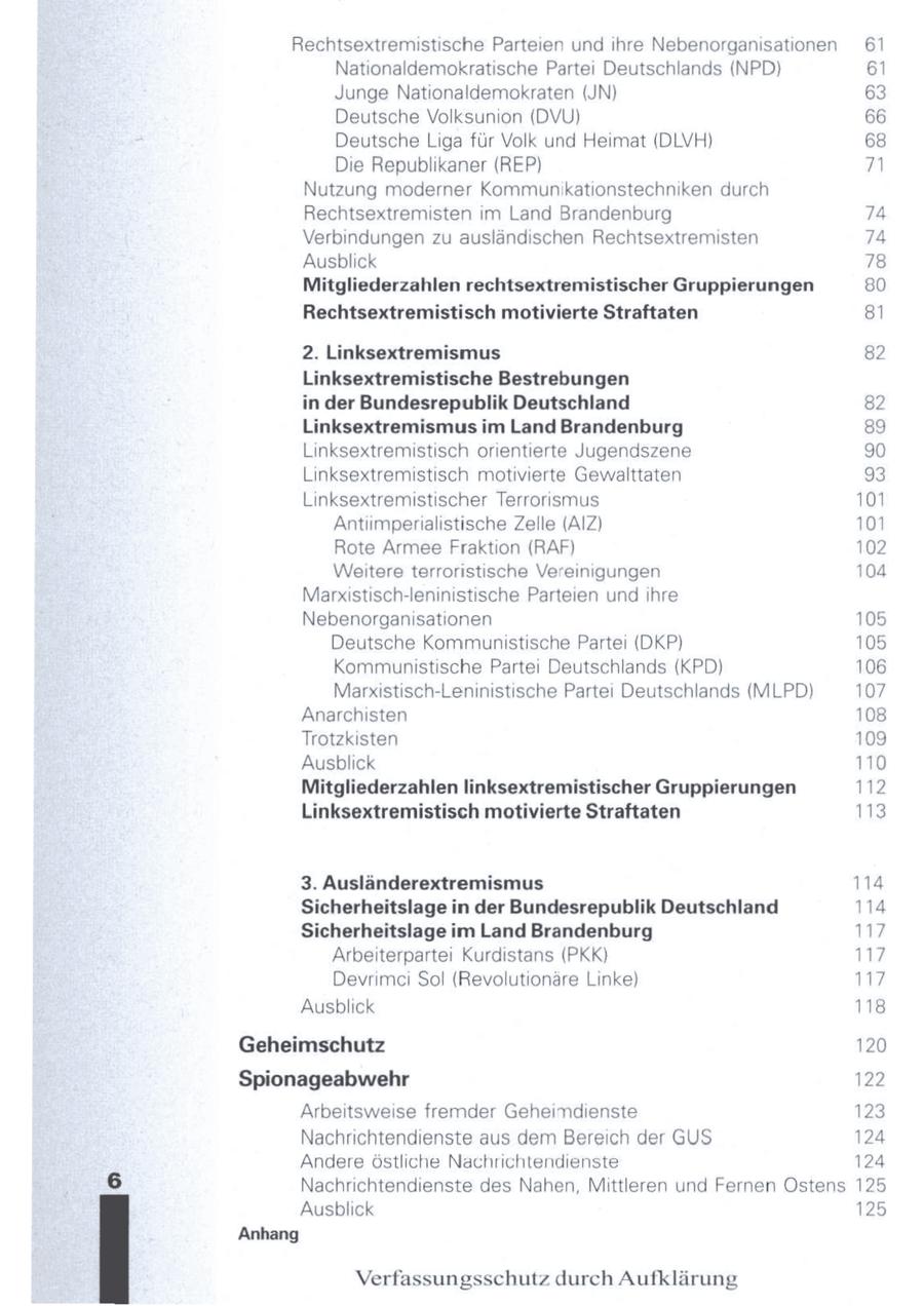 Rechtsextremistische Parteien und ihre Nebenorganisationen 61 Nationaldemokratische Partei Deutschlands (NPD) 61 Junge Nationaldemokraten (JN) 63 Deutsche Volksunion (DVU) 66 Deutsche Liga für Volk und Heimat (DLVH) 68 Die Republikaner (REP) 71 Nutzung moderner Kommunikationstechniken durch Rechtsextremisten im Land Brandenburg 74 Verbindungen zu ausländischen Rechtsextremisten 74 Ausblick 78 Mitgliederzahlen rechtsextremistischer Gruppierungen 80 Rechtsextremistisch motivierte Straftaten 8 2. Linksextremismus 82 Linksextremistische Bestrebungen in der Bundesrepublik Deutschland 82 Linksextremismus im Land Brandenburg 89 Linksextremistisch orientierte Jugendszene 90 Linksextremistisch motivierte Gewalttaten 93 Linksextremistischer Terrorismus 101 Antiimperialistische Zelle (AIZ) 101 Rote Armee Fraktion (RAF) 102 Weitere terroristische Vereinigungen 104 Marxistisch-leninistische Parteien und ihre Nebenorganisationen 105 Deutsche Kommunistische Partei (DKP) 105 Kommunistische Partei Deutschlands (KPD) 106 Marxistisch-Leninistische Partei Deutschlands (MLPD) 107 Anarchisten 108 Trotzkisten 109 Ausblick 110 Mitgliederzahlen linksextremistischer Gruppierungen 112 Linksextremistisch motivierte Straftaten 113 3. Ausländerextremismus 114 Sicherheitslage in der Bundesrepublik Deutschland 114 Sicherheitslage im Land Brandenburg 117 Arbeiterpartei Kurdstans (PKK) 117 Devrimci Sol (Revolutionäre Linke) 117 Ausblick 118 Geheimschutz 120 Spionageabwehr 122 Arbeitsweise fremder Geheimdienste 123 Nachrichtendienste aus dem Bereich der GUS 124 Andere östliche Nachrichtendienste 124 Nachrichtendienste des Nahen, Mittleren und Fernen Ostens 125 Ausblick 125 Anhang Verfassungsschutz durch Aufklärung
