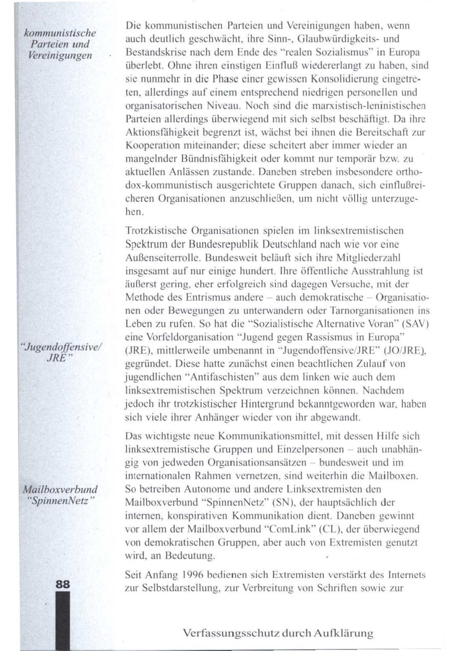 E E] Die kommunistischen Parteien und Vereinigungen haben, wenn kommunistische auch deutlich geschwächt, ihre Sinn-, Glaubwürdigkeitsund Parteien und Vereinigungen Bestandskrise nach dem Ende des "realen Sozialismus" in Europa überlebt. Ohne ihren einstigen Einfluß wiedererlangt zu haben, sind se nunmehr in die Phase einer gewissen Konsolidierung eingetreten, allerdings auf einem entsprechend niedrigen personellen und organisatorischen Niveau. Noch sind die marxistisch-leninistischen Parteien allerdings überwiegend mit sich selbst beschäftigt. Da ihre Aktionsfähigkeit begrenzt ist, wächst bei ihnen die Bereitschaft zur Kooperation miteinander; diese scheitert aber immer wieder an mangelnder Bündnisfähigkeit oder kommt nur temporär bzw. zu aktuellen Anlässen zustande. Daneben streben insbesondere orthodox-kommunistisch ausgerichtete Gruppen danach, sich einflußreicheren Organisationen anzuschließen, um nicht völlig unterzugehen. ETneE, Trotzkistische Organisationen spielen im linksextremistischen Spektrum der Bundesrepublik Deutschland nach wie vor eine Außenseiterrolle. Bundesweit beläuft sich ihre Mitgliederzahl insgesamt auf nur einige hundert. Ihre öffentliche Ausstrahlung ist äußerst gering, eher erfolgreich sind dagegen Versuche, mit der Methode des Entrismus andere -- auch demokratische -- Organisationen oder Bewegungen zu unterwandern oder Tarnorganisationen ins Leben zu rufen. So hat die "Sozialistische Alternative Voran" (SAV) eine Vorfeldorganisation "Jugend gegen Rassismus in Europa" | "Jugendoffensive/ (JRE), mittlerweile umbenannt in "Jugendoffensive/JRE" (JO/JRE), JRE" gegründet. Diese hatte zunächst einen beachtlichen Zulauf von jugendlichen "Antifaschisten" aus dem linken wie auch dem linksextremistischen Spektrum verzeichnen können. Nachdem jedochihr trotzkistischer Hintergrund bekanntgeworden war, haben sich viele ihrer Anhänger wieder von ihr abgewandt. Das wichtigste neue Kommunikationsmittel, mit dessen Hilfe sich linksextremistische Gruppen und Einzelpersonen -- auch unabhängig von jedweden Organisationsansätzen -- bundesweit und im internationalen Rahmen vernetzen, sind weiterhin die Mailboxen. "Mailboxverbund So betreiben Autonome und andere Linksextremisten den "SpinnenNetz" Mailboxverbund "SpinnenNetz" (SN), der hauptsächlich der internen, konspirativen Kommunikation dient. Daneben gewinnt vor allem der Mailboxverbund "ComLink" (CL), der überwiegend von demokratischen Gruppen, aber auch von Extremisten genutzt wird, an Bedeutung. . Seit Anfang 1996 bedienen sich Extremisten verstärkt des Internets zur Selbstdarstellung, zur Verbreitung von Schriften sowie zur Verfassungsschutz durch Aufklärung