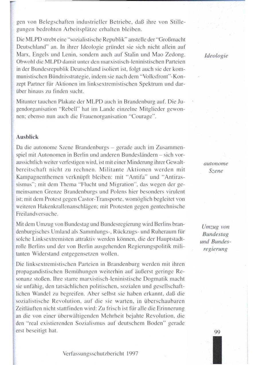 gen von Belegschaften industrieller Betriebe, daß ihre von Stillegungen bedrohten Arbeitsplätze erhalten bleiben. Die MLPDstrebt eine "sozialistische Republik" anstelle der ""Großmacht Deutschland" an. In ihrer Ideologie gründet sie sich nicht allein auf Marx, Engels und Lenin, sondern auch auf Stalin und Mao Zedong. Ideologie Obwohl die MLPD damit unter den marxistisch-leninistischen Parteien in der Bundesrepublik Deutschlandisoliert ist, folgt auch sie der kommunistischen Bündnisstrategie, indemsie nach dem "Volksfront"-Konzept Partner für Aktionen imlinksextremistischen Spektrum und darüber hinaus zu finden sucht. Mitunter tauchen Plakate der MLPD auch in Brandenburg auf. Die Jugendorganisation "Rebell" hat im Lande einzelne Mitglieder gewonnen; ebenso nun auch die Frauenorganisation "Courage". Ausblick Da die autonome Szene Brandenburgs -- gerade auch im Zusammenspiel mit Autonomenin Berlin und anderen Bundesländern - sich voraussichtlich weiter verfestigen wird, ist mit einer Minderung ihrer Gewaltautonome bereitschaft nicht zu rechnen. Militante Aktionen werden mit Szene Kampagnenthemen verknüpft bleiben: mit "Antifa" und "Antirassismus"; mit dem Thema"Flucht und Migration", das wegen der gemeinsamen Grenze Brandenburgs und Polens hier besonders virulent ist; mit dem Protest gegen Castor-Transporte, womöglich begleitet von weiteren Hakenkrallenanschlägen; mit Protesten gegen gentechnische Freilandversuche. Mit dem Umzug von Bundestag und Bundesregierung wird Berlins branUmzug von denburgisches Umlandals Sammlungs-, Rückzugsund Ruheraumfür Bundestag solche Linksextremisten attraktiv werden können, die der Hauptstadtund Bundesrolle Berlins und der von Berlin ausgehenden Regierungspolitik miliregierung tanten Widerstand entgegensetzen wollen. Die linksextremistischen Parteien in Brandenburg werden mit ihren propagandistischen Bemühungenweiterhin auf äußerst geringe Resonanz stoßen. Ihre starre marxistisch-leninistische Dogmatik macht sie unfähig, dentatsächlichen politischen, sozialen und gesellschaftlichen Wandel zu begreifen. Aber selbst sie haben erkannt, daß die sozialistische Revolution, auf die sie warten, in überschaubaren Zeitläuften nicht stattfinden wird: Zufrisch ist füralle die Erinnerung an die von einer überwältigenden Mehrheit bejahte Revolution, die den "real existierenden Sozialismus auf deutschem Boden" gerade erst beseitigt hat. 99 Verfassungsschutzbericht 1997