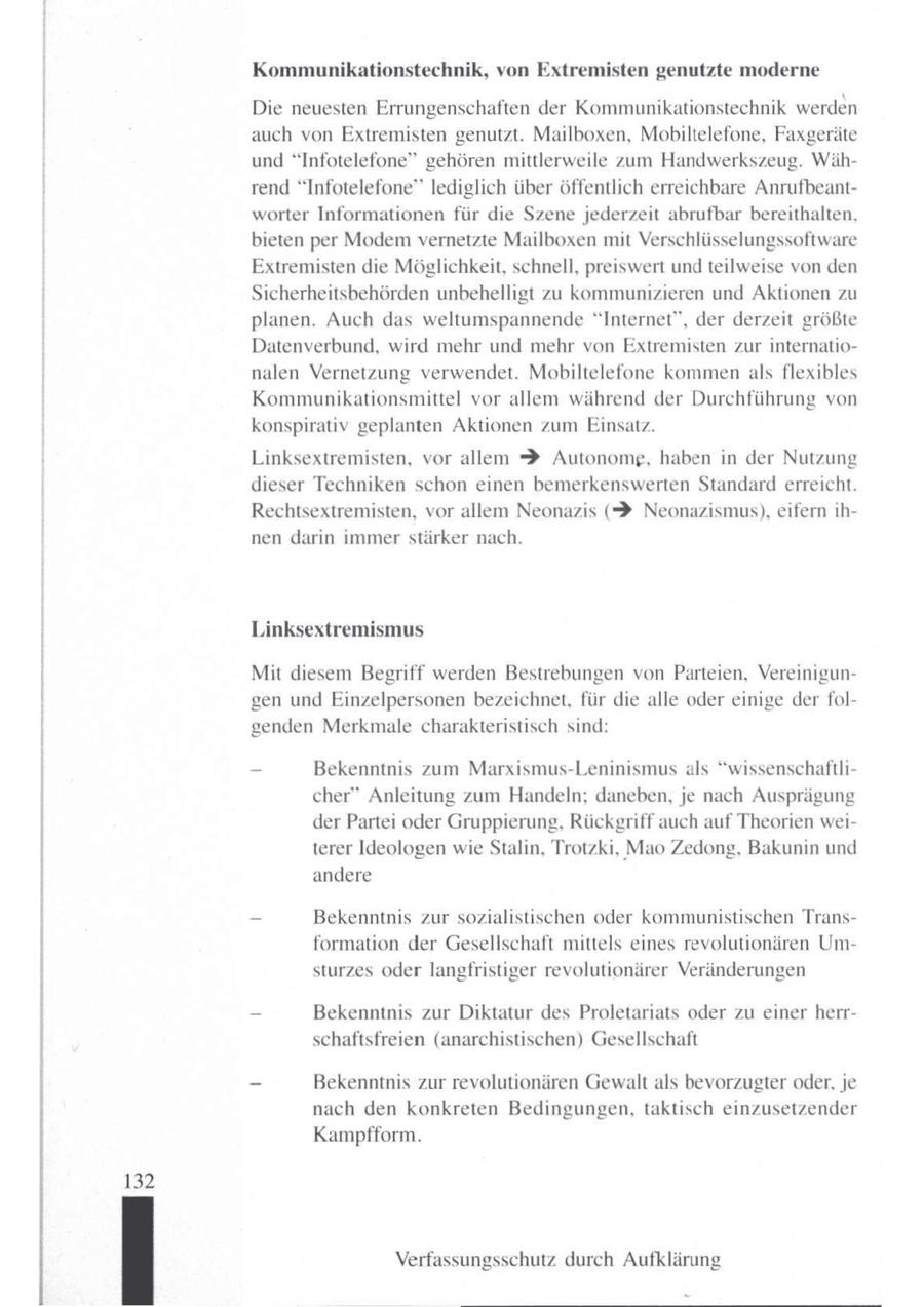 Kommunikationstechnik, von Extremisten genutzte moderne Die neuesten Errungenschaften der Kommunikationstechnik werden auch von Extremisten genutzt. Mailboxen, Mobiltelefone, Faxgeräte und "Infotelefone" gehören mittlerweile zum Handwerkszeug. Während "Infotelefone" lediglich über Öffentlich erreichbare Anrufbeantworter Informationen für die Szene jederzeit abrufbar bereithalten, bieten per Modem vernetzte Mailboxen mit Verschlüsselungssoftware Extremisten die Möglichkeit, schnell, preiswert und teilweise von den Sicherheitsbehörden unbehelligt zu kommunizieren und Aktionen zu planen. Auch das weltumspannende "Internet", der derzeit größte Datenverbund, wird mehr und mehr von Extremisten zur internationalen Vernetzung verwendet. Mobiltelefone kommen als flexibles Kommunikationsmittel vor allem während der Durchführung von konspirativ geplanten Aktionen zum Einsatz. Linksextremisten, vor allem > Autonomg, haben in der Nutzung dieser Techniken schon einen bemerkenswerten Standard erreicht. Rechtsextremisten, vor allem Neonazis (> Neonazismus), eifern ihnen darin immer stärker nach. Linksextremismus Mit diesem Begriff werden Bestrebungen von Parteien, Vereinigungen und Einzelpersonen bezeichnet, für die alle oder einige derfolgenden Merkmale charakteristisch sind: - Bekenntnis zum Marxismus-Leninismus als "wissenschaftlicher" Anleitung zum Handeln; daneben, je nach Ausprägung der Partei oder Gruppierung, Rückgriff auch auf Theorien weiterer Ideologen wie Stalin, Trotzki, Mao Zedong, Bakunin und andere - Bekenntnis zur sozialistischen oder kommunistischen Transformation der Gesellschaft mittels eines revolutionären Umsturzes oder langfristiger revolutionärer Veränderungen _ Bekenntnis zur Diktatur des Proletariats oder zu einer herrschaftsfreien (anarchistischen) Gesellschaft I | I - Bekenntnis zur revolutionären Gewalt als bevorzugter oder, je nach den konkreten Bedingungen, taktisch einzusetzender Kampfform. 132 Verfassungsschutz durch Aufklärung