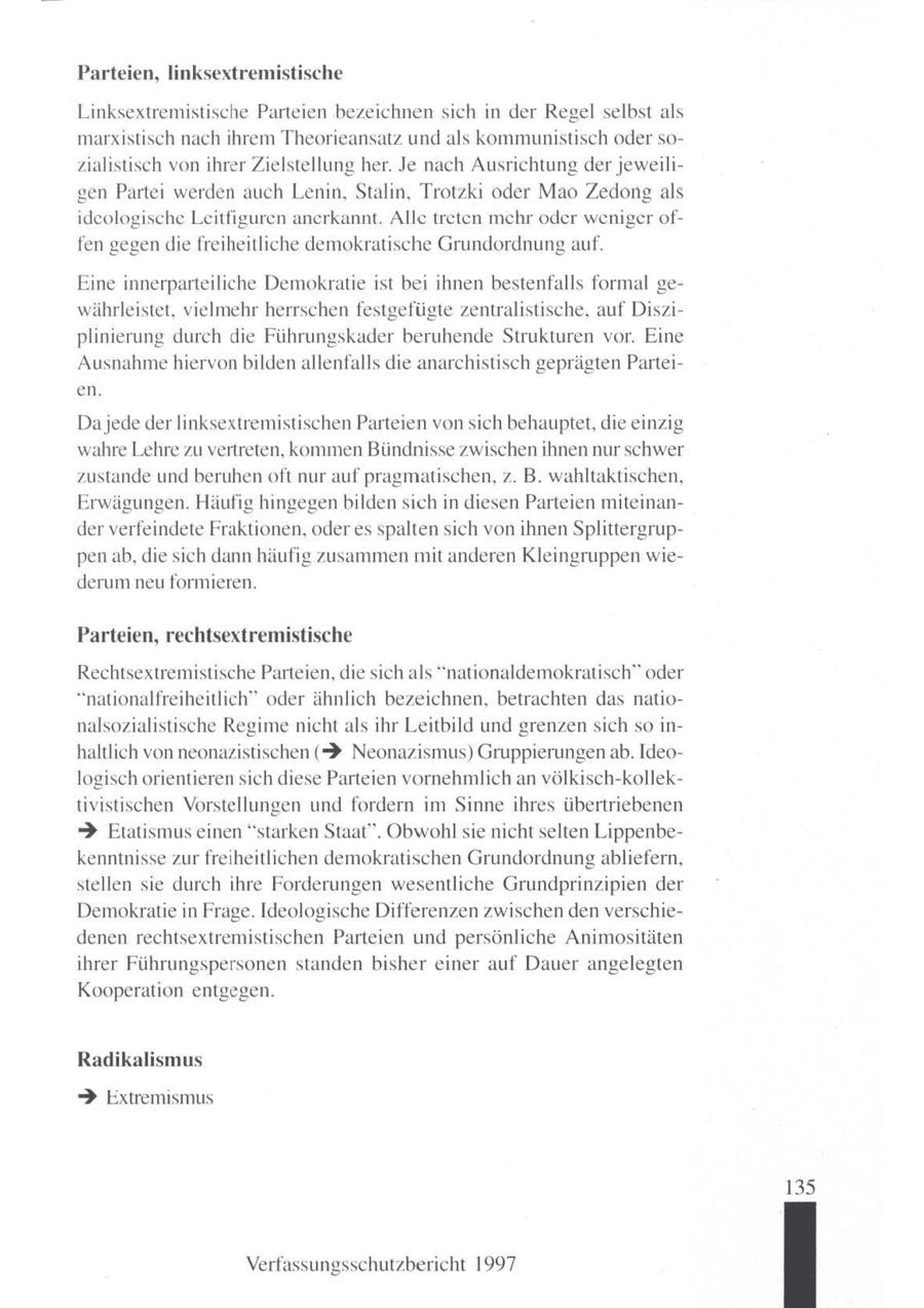 Parteien, linksextrem! che Linksextremistische Parteien bezeichnen sich in der Regel selbst als marxistisch nach ihrem Theorieansatz und als kommunistisch oder sozialistisch vonihrer Zielstellung her. Je nach Ausrichtung derjeweiltgen Partei werden auch Lenin, Stalin, Trotzki oder Mao Zedongals ideologische Leitfiguren anerkannt. Alle treten mehr oder weniger offen gegen diefreiheitliche demokratische Grundordnung auf. Eine innerparteiliche Demokratie ist bei ihnen bestenfalls formal gewährleistet, vielmehr herrschen festgefügte zentralistische, auf Disziplinierung durch die Führungskader beruhende Strukturen vor. Eine Ausnahme hiervon bilden allenfalls die anarchistisch geprägtenParteien. Dajede der linksextremistischen Parteien von sich behauptet, die einzig wahre Lehre zu vertreten, kommen Bündnisse zwischen ihnen nur schwer zustande und beruhenoft nur auf pragmatischen, z. B. wahltaktischen, Erwägungen. Häufig hingegen bilden sich in diesen Parteien miteinander verfeindete Fraktionen, oder es spalten sich von ihnen Splittergruppenab, die sich dann häufig zusammen mit anderen Kleingruppen wiederum neu formieren. Parteien, rechtsextremistische Rechtsextremistische Parteien, die sich als "nationaldemokratisch" oder "nationalfreiheitlich" oder ähnlich bezeichnen, betrachten das nationalsozialistische Regime nicht als ihr Leitbild und grenzensich soinhaltlich von neonazistischen (? Neonazismus) Gruppierungen ab. Ideologischorientieren sich diese Parteien vornehmlich an völkisch-kollektivistischen Vorstellungen und fordern im Sinne ihres übertriebenen > Etatismus einen"starken Staat". Obwohl sie nicht selten Lippenbekenntnisse zur freiheitlichen demokratischen Grundordnung abliefern, stellen sie durch ihre Forderungen wesentliche Grundprinzipien der Demokratie in Frage. Ideologische Differenzen zwischen denverschiedenen rechtsextremistischen Parteien und persönliche Animositäten ihrer Führungspersonen standen bisher einer auf Dauer angelegten Kooperation entgegen. Radikalismus > Extremismus 135 Verfassungsschutzbericht 1997