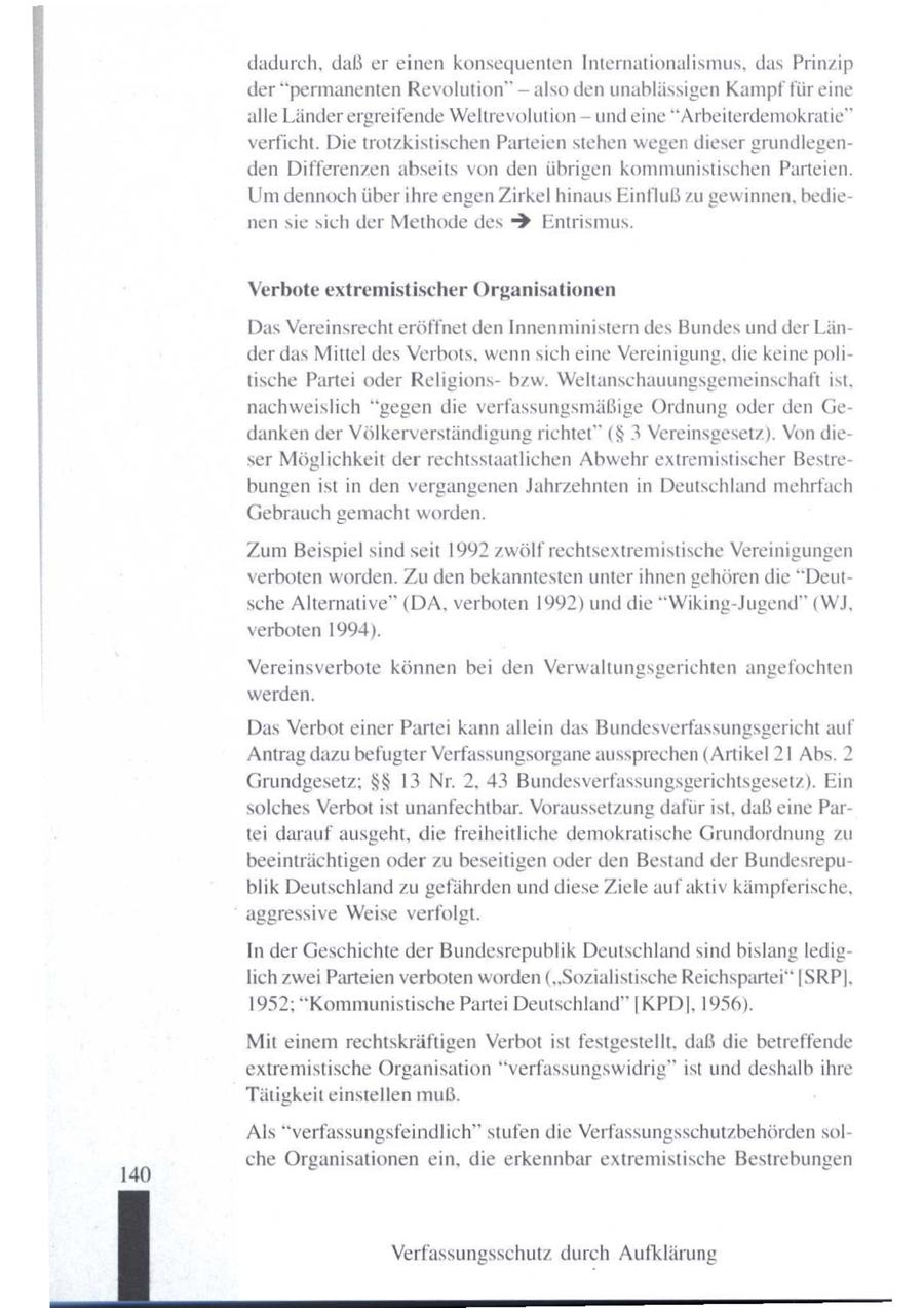 dadurch, daß er einen konsequenten Internationalismus, das Prinzip der "permanenten Revolution" -- also den unablässigen Kampf für eine alle Länder ergreifende Weltrevolution -- und eine "Arbeiterdemokratie" Ser verficht. Die trotzkistischen Parteien stehen wegen dieser grundlegenden Differenzen abseits von den übrigen kommunistischen Parteien. Umdennoch über ihre engenZirkel hinaus Einfluß zu gewinnen, bedienen sie sich der Methode des $ Entrismus. een men Verbote extremistischer Organisationen Das Vereinsrecht eröffnet den Innenministern des Bundes und der Länder das Mittel des Verbots, wennsich eine Vereinigung, die keine politische Partei oder Religionsbzw. Weltanschauungsgemeinschaftist, nachweislich "gegen die verfassungsmäßige Ordnung oder den Gedanken der Völkerverständigung richtet" ($ 3 Vereinsgesetz). Von dieser Möglichkeit der rechtsstaatlichen Abwehr extremistischer Bestrebungen ist in den vergangenen Jahrzehnten in Deutschland mehrfach Gebrauch gemacht worden. Zum Beispiel sind seit 1992 zwölf rechtsextremistische Vereinigungen verboten worden. Zu den bekanntesten unter ihnen gehören die "Deutsche Alternative" (DA, verboten 1992) und die "Wiking-Jugend" (W]J, verboten 1994). Vereinsverbote können bei den Verwaltungsgerichten angefochten werden. Das Verbot einer Partei kann allein das Bundesverfassungsgericht auf Antrag dazu befugter Verfassungsorgane aussprechen(Artikel 21 Abs. 2 Grundgesetz; $$ 13 Nr. 2, 43 Bundesverfassungsgerichtsgesetz). Ein solches Verbot ist unanfechtbar. Voraussetzung dafür ist, daß eine Partei darauf ausgeht, die freiheitliche demokratische Grundordnung zu beeinträchtigen oder zu beseitigen oder den Bestand der Bundesrepublik Deutschland zu gefährden unddiese Ziele aufaktiv kämpferische, aggressive Weise verfolgt. In der Geschichte der Bundesrepublik Deutschland sindbislang lediglich zwei Parteien verboten worden("Sozialistische Reichspartei" [SRP], 1952; "Kommunistische Partei Deutschland" [KPD], 1956). Mit einem rechtskräftigen Verbotist festgestellt, daß die betreffende extremistische Organisation "verfassungswidrig" ist und deshalb ihre Tätigkeit einstellen muß. Als "verfassungsfeindlich" stufen die Verfassungsschutzbehördensolche Organisationen ein, die erkennbar extremistische Bestrebungen 140 Verfassungsschutz durch Aufklärung