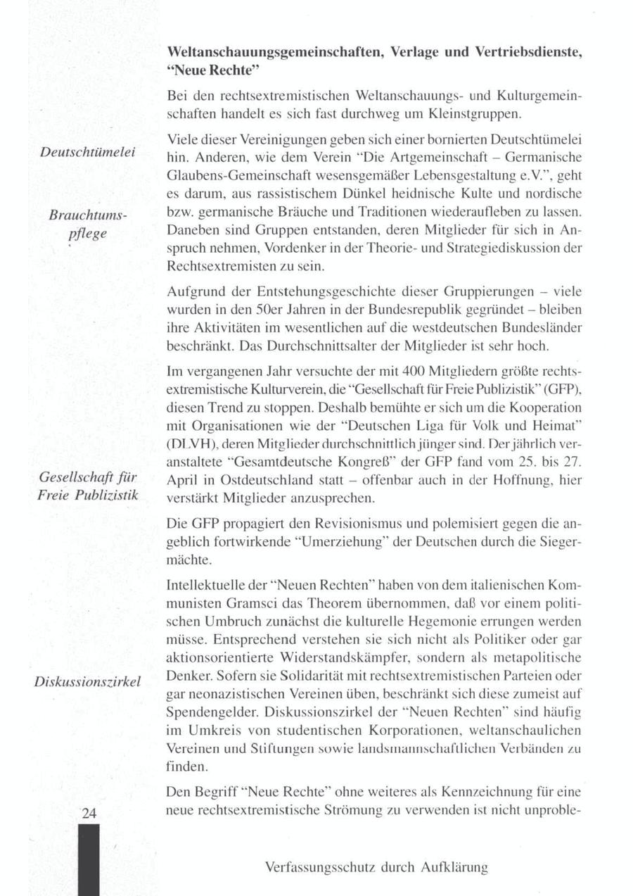 Weltanschauungsgemeinschaften, Verlage und Vertriebsdienste, "Neue Rechte" Bei den rechtsextremistischen Weltanschauungsund Kulturgemeinschaften handelt es sich fast durchweg umKleinstgruppen. Viele dieser Vereinigungen gebensich einer bornierten Deutschtümelei Deutschtümelei hin. Anderen, wie dem Verein "Die Artgemeinschaft -- Germanische Glaubens-Gemeinschaft wesensgemäßer Lebensgestaltung e.V.", geht es darum, aus rassistischem Dünkel heidnische Kulte und nordische Brauchtumsbzw. germanische Bräuche und Traditionen wiederaufleben zulassen. Daneben sind Gruppen entstanden, deren Mitglieder für sich in Anpflege spruch nehmen, Vordenker in der Theorieund Strategiediskussion der Rechtsextremisten zu sein. Aufgrund der Entstehungsgeschichte dieser Gruppierungen -- viele wurden in den 50er Jahren in der Bundesrepublik gegründet - bleiben ihre Aktivitäten im wesentlichen auf die westdeutschen Bundesländer beschränkt. Das Durchschnittsalter der Mitglieder ist sehr hoch. Im vergangenen Jahr versuchte der mit 400 Mitgliedern größte rechtsextremistische Kulturverein, die "Gesellschaft für Freie Publizistik" (GFP), diesen Trend zu stoppen. Deshalb bemühteer sich um die Kooperation mit Organisationen wie der "Deutschen Liga für Volk und Heimat" (DLVH), deren Mitglieder durchschnittlich jünger sind. Der jährlich veranstaltete "Gesamtdeutsche Kongreß" der GFP fand vom 25. bis 27. Gesellschaft für April in Ostdeutschland statt -- offenbar auch in der Hoffnung, hier Freie Publizistik verstärkt Mitglieder anzusprechen. Die GFP propagiert den Revisionismus und polemisiert gegen die angeblich fortwirkende "Umerziehung" der Deutschen durch die Siegermächte. Intellektuelle der "Neuen Rechten" haben von dem italienischen Kommunisten Gramsci das Theorem übernommen, daß vor einem politischen Umbruch zunächst die kulturelle Hegemonie errungen werden müsse. Entsprechend verstehensie sich nicht als Politiker oder gar aktionsorientierte Widerstandskämpfer, sondern als metapolitische Denker. Sofern sie Solidarität mit rechtsextremistischen Parteien oder Diskussionszirkel gar neonazistischen Vereinen üben, beschränkt sich diese zumeist auf Spendengelder. Diskussionszirkel der "Neuen Rechten" sind häufig im Umkreis von studentischen Korporationen, weltanschaulichen Vereinen und Stiftungen sowie landsmannschaftlichen Verbänden zu finden. Den Begriff "Neue Rechte" ohne weiteres als Kennzeichnung für eine 24 neue rechtsextremistische Strömung zu verwendenist nicht unprobleVerfassungsschutz durch Aufklärung