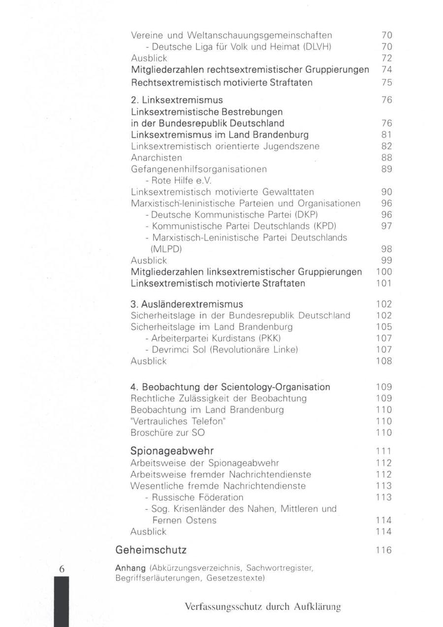 Vereine und Weltanschauungsgemeinschaften 70 - Deutsche Liga für Volk und Heimat (DLVH) 70 Ausblick 72 Mitgliederzahlen rechtsextremistischer Gruppierungen 74 Rechtsextremistisch motivierte Straftaten 75 2. Linksextremismus 76 Linksextremistische Bestrebungen in der Bundesrepublik Deutschland 76 Linksextremismus im Land Brandenburg 81 Linksextremistisch orientierte Jugendszene 82 Anarchisten 88 Gefangenenhilfsorganisationen 89 - Rote Hilfe e.V. Linksextremistisch motivierte Gewalttaten 90 Marxistisch-leninistische Parteien und Organisationen 96 - Deutsche Kommunistische Partei (DKP) 96 - Kommunistische Parte Deutschlands (KPD) 97 - Marxistisch-Leninistische Parte Deutschlands (MLPD) 98 Ausblick 99 Mitgliederzahlen linksextremistischer Gruppierungen 100 Linksextremistisch motivierte Straftaten 101 3. Ausländerextremismus 102 Scherheitslage in der Bundesrepublik Deutschland 102 Sicherheitslage im Land Brandenburg 105 - Arbeiterpartei Kurdstans (PKK) 107 - Devrimci Sol (Revolutionäre Linke) 107 Ausblick 108 4. Beobachtung der Scientology-Organisation 109 Rechtliche Zulässigkeit der Beobachtung 109 Beobachtung im Land Brandenburg 110 "Vertrauliches Telefon" 110 Broschüre zur SO 110 Spionageabwehr 111 Arbeitsweise der Spionageabwehr 112 Arbeitsweise fremder Nachrichtendienste 112 Wesentliche fremde Nachrichtendienste 113 - Russische Föderation 113 - Sog. Krisenländer des Nahen, Mittleren und Fernen Ostens 114 Ausblick 114 Geheimschutz 116 Anhang (Abkürzungsverzeichnis, Sachwortregister, Begriffserläauterungen, Gesetzestexte) Verfassungsschutz durch Aufklärung