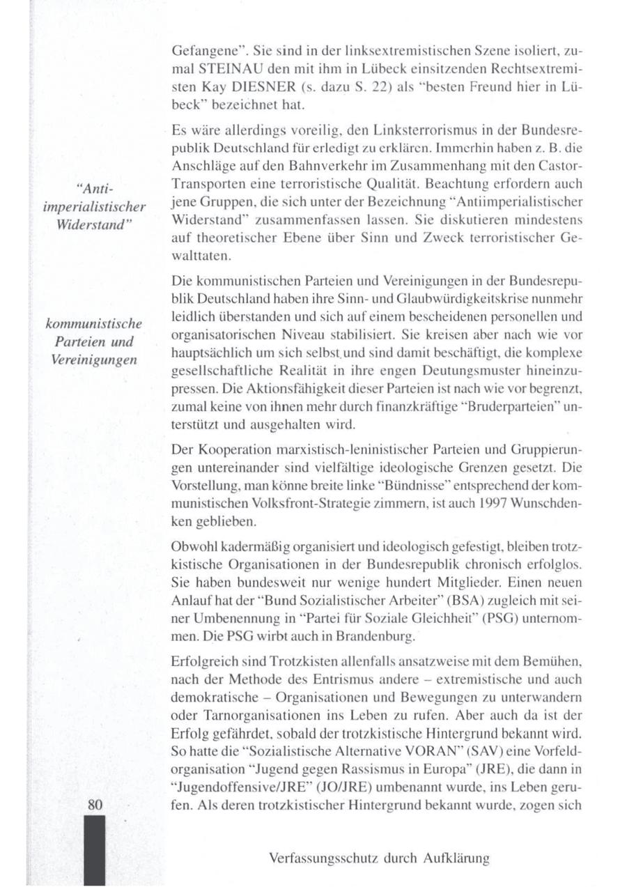 Gefangene". Sie sind in der linksextremistischen Szeneisoliert, zumal STEINAU den mit ihm in Lübeck einsitzenden Rechtsextremisten Kay DIESNER (s. dazu S. 22) als "besten Freund hier in Lübeck" bezeichnet hat. Es wäre allerdings voreilig, den Linksterrorismus in der Bundesrepublik Deutschland für erledigt zu erklären. Immerhin haben z. B. die Anschläge auf den Bahnverkehr im Zusammenhang mit den Castor"AntiTransporten eine terroristische Qualität. Beachtung erfordern auch jene Gruppen, die sich unter der Bezeichnung "Antiimperialistischer imperialistischer Widerstand" zusammenfassen lassen. Sie diskutieren mindestens Widerstand" auf theoretischer Ebene über Sinn und Zweck terroristischer Gewalttaten. Die kommunistischen Parteien und Vereinigungen in der Bundesrepublik Deutschland habenihre Sinnund Glaubwürdigkeitskrise nunmehr leidlich überstandenund sich auf einem bescheidenen personellen und kommunistische organisatorischen Niveau stabilisiert. Sie kreisen aber nach wie vor Parteien und hauptsächlich um sich selbst.und sind damit beschäftigt, die komplexe Vereinigungen gesellschaftliche Realität in ihre engen Deutungsmuster hineinzupressen. Die Aktionsfähigkeit dieser Parteien ist nach wie vor begrenzt, zumal keine von ihnen mehrdurch finanzkräftige "Bruderparteien" unterstützt und ausgehalten wird. Der Kooperation marxistisch-leninistischer Parteien und Gruppierungen untereinander sind vielfältige ideologische Grenzen gesetzt. Die Vorstellung, man könne breite linke "Bündnisse" entsprechend der kommunistischen Volksfront-Strategie zimmern, ist auch 1997 Wunschdenken geblieben. Obwohl kadermäßig organisiert und ideologisch gefestigt, bleiben trotzkistische Organisationen in der Bundesrepublik chronisch erfolglos. Sie haben bundesweit nur wenige hundert Mitglieder. Einen neuen Anlauf hat der "BundSozialistischer Arbeiter" (BSA) zugleich mit seiner Umbenennung in "Partei für Soziale Gleichheit" (PSG) unternommen. Die PSG wirbt auch in Brandenburg. Erfolgreich sind Trotzkisten allenfalls ansatzweise mit dem Bemühen, nach der Methode des Entrismus andere -- extremistische und auch demokratische -- Organisationen und Bewegungen zu unterwandern oder Tarnorganisationen ins Leben zu rufen. Aber auch daist der Erfolg gefährdet, sobald der trotzkistische Hintergrund bekannt wird. So hatte die "Sozialistische Alternative VORAN" (SAV) eine Vorfeldorganisation "Jugend gegen Rassismus in Europa" (JRE), die dann in "Jugendoffensive/JRE" (JO/JRE) umbenannt wurde, ins Leben geru80 fen. Als deren trotzkistischer Hintergrund bekannt wurde, zogen sich Verfassungsschutz durch Aufklärung