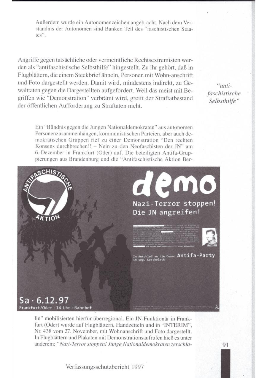 Außerdem wurde ein Autonomenzeichen angebracht. Nach demVerständnis der Autonomen sind Banken Teil des "faschistischen Staates". Angriffe gegen tatsächliche oder vermeintliche Rechtsextremisten werdenals "antifaschistische Selbsthilfe" hingestellt. Zu ihr gehört, daß in Flugblättern, die einem Steckbrief ähneln, Personen mit Wohn-anschrift und Foto dargestellt werden. Damit wird, mindestens indirekt, zu Ge"antiwalttaten gegen die Dargestellten aufgefordert. Weil das meist mit Befaschistische griffen wie "Demonstration" verbrämt wird, greift der Straftatbestand Selbsthilfe" deröffentlichen Aufforderung zu Straftaten nicht. Ein "Bündnis gegen die Jungen Nationaldemokraten" aus autonomen Personenzusammenhängen, kommunistischen Parteien, aber auch demokratischen Gruppen rief zu einer Demonstration "Den rechten -- Konsens durchbrechen!! Nein zu den Neofaschisten der JN" am 6. Dezembern Frankfurt (Oder) auf. Die beteiligten Antifa-Gruppierungen aus Brandenburg und die "Antifaschistische Aktion Berdem Nazi-Terror st Im Anschluß an die oem: Antifa-Party k SER BR} Frankfurt/Oder - 14 Uhr - Bahnhof lin" mobilisierten hierfür überregional. Ein JN-Funktionär in Frankfurt (Oder) wurde auf Flugblättern, Handzetteln und in "INTERIM", Nr. 438 vom 27. November, mit Wohnanschrift und Foto dargestellt. In Flugblättern und Plakaten mit Demonstrationsaufrufen hieß es unter anderem: "Nazi-Terror stoppen! Junge Nationaldemokraten zerschla91 Verfassungsschutzbericht 1997