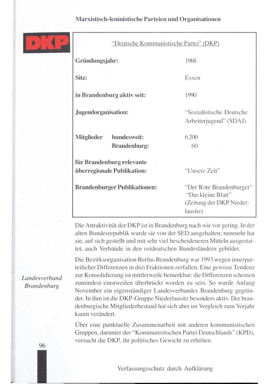 Marxistisch-leninistische Parteien und Organisationen "Deutsche Kommunistische Pa! DKP Gründungsjahr: 1968 Sitz: Essen in Brandenburg aktiv seit: 19% Jugendorganisation: "Sozialistische Deutsche Arbeiterjugend" (SDAJ) Mitglieder bundesweit: 6200 Brandenburg: 60 für Brandenburg relevante überregionale Publikation: "Unsere Zeit" Brandenburger Publikationen: "Der Rote Brandenburger" "Das kleine Blatt" (Zeitung der DKP Niederlausitz) Die Attraktivität der DKPist in Brandenburg nach wie vorgering. In der alten Bundesrepublik wurde sie von der SED ausgehalten; nunmehr hat sie, auf sich gestellt und mit sehrviel bescheideneren Mitteln ausgestattet, auch Verbände in den ostdeutschen Bundesländern gebildet. Die Bezirksorganisation Berlin-Brandenburg war 1993 wegeninnerparteilicher Differenzen in drei Fraktionenzerfallen. Eine gewisse Tendenz zur Konsolidierung ist mittlerweile bemerkbar; die Differenzen scheinen Landesverband zumindest einstweilen überbrückt worden zu sein. So wurde Anfang Brandenburg November ein eigenständiger Landesverbandes Brandenburg gegründet. In ihmist die DKP-Gruppe Niederlausitz besonders aktiv. Der brandenburgische Mitgliederbestand hatsich aber im Vergleich zum Vorjahr kaum verändert. Über eine punktuelle Zusammenarbeit mit anderen kommunistischen Gruppen, darunter der "Kommunistischen Partei Deutschlands" (KPD), versucht die DKP, ihr politisches Gewicht zu erhöhen. 96 Verfassungsschutz durch Aufklärung
