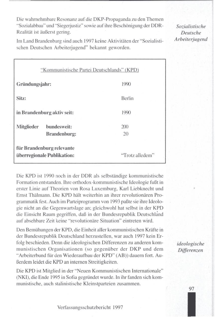 Die wahrnehmbare Resonanz auf die DKP-Propaganda zu den Themen "Sozialabbau" und "Siegerjustiz" sowie aufihre Beschönigung der DDRSozialistische Realität ist äußerst gering. Deutsche Im Land Brandenburg sind auch 1997 keine Aktivitäten der "SozialistiArbeiterjugend schen Deutschen Arbeiterjugend" bekannt geworden. "Kommunistische Partei Deutschlands" (KPD) Gründungsjahr: 190 Sitz: Berlin in Brandenburg aktiv seit: 1990 Mitglieder bundesweit: 200 Brandenburg: 20 für Brandenburg relevante überregionale Publikation: "Trotz alledem" Die KPD ist 1990 noch in der DDR als selbständige kommunistische Formation entstanden. Ihre orthodox-kommunistische Ideologie fußt in erster Linie auf Theorien von Rosa Luxemburg, Karl Liebknecht und Ernst Thälmann. Die KPD hält weiterhin an ihrer revolutionären Programmatik fest. Auch im Parteiprogrammvon 1993 paßtesie ihre Ideologie nicht an die Gegenwartslage an; gleichwohl hat selbst in der KPD die Einsicht Raumgegriffen, daß in der Bundesrepublik Deutschland auf absehbare Zeit keine "revolutionäre Situation" eintreten wird. Den Bemühungen der KPD, die Einheit aller kommunistischen Kräfte in der Bundesrepublik Deutschland herzustellen, war auch 1997 kein Erfolg beschieden. Denn die ideologischen Differenzen zu anderen komideologische munistischen Organisationen (so gegenüber der DKP und dem Differenzen "Arbeiterbund für den Wiederaufbau der KPD" (AB)) dauernfort. Außerdem leidet die KPD aninternen Streitigkeiten. Die KPDist Mitglied in der "Neuen Kommunistischen Internationale" (NKI), die Ende 1995 in Sofia gegründet wurde. In ihr fandensich kommunistische, auch stalinistische Kleinstparteien zusammen. 97 Verfassungsschutzbericht 1997