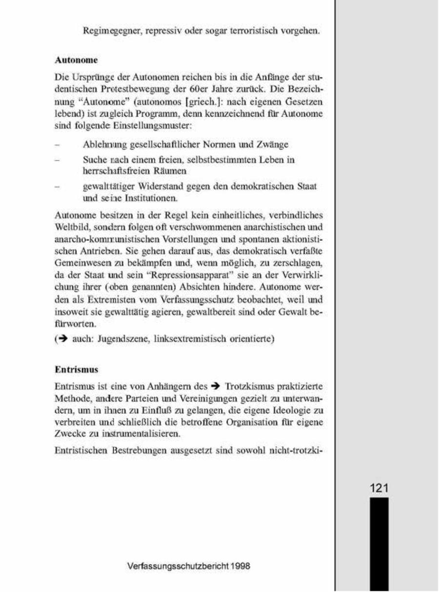 Regimegegner, repressiv oder sogar terrorstisch vorgehen. Autonome Die Ursprünge der Autonomen reichenbis in die Anfänge der studentischen Protestbewegung der 60er Jahre zurück. Die Bezeichnung "Autonome" (autonomos [griech.]nach eigenen Gesetzen lebend) ist zugleich Programm, denn kennzeichnend für Autonome sind folgende Einstellungsmuster 'Ablehnung gesellschaftlicher Normen und Zwänge = Suche nach enem freien, selbstbestimmten Leben in herrschaftsfreien Räumen gewalttätiger Widerstand gegen den demokratischen Staat und seine Institutionen. 'Autonome besitzen in der Regel kein einheitliches, verbindliches Weltbild, sondern folgen ofl verschwommenen anarchstischen und anarcho-kommunistischen Vorstellungen und spontanen aktonistischen Antrieben. Sie gehen darauf aus, das demokratisch verfaßte Gemeinwesen zu bekämpfen und, wenn möglich, zu zerschlagen, da der Staat und sein "Repressionsapparat" se an der Verwirklie hung ihrer (oben genannten) Absichten hindere. Autonome werden als Extremisten vom Verfassungsschutz beobachtet, weil und insoweit sie gewalttätg agieren, gewaltbereit sind oder Gewalt befürworten. (3 auch: Jugendszene, linksextremistisch orientierte) Entrismus. Entrsmus ist ene von Anhängern des $ Trotzkismus praktizierte Methode, andere Parteien und Vereinigungen gezielt zu unterwandern, um n hnen zu Einfluß zu gelangen, die eigene Ideologie zu verbreiten und schließlich die betroffene Organsation für eigene Zwecke zu instrumentalsieren. Entristischen Bestrebungen ausgesetzt sind sowohl nicht-trotzki121 Verfassungsschutzbericht 1908
