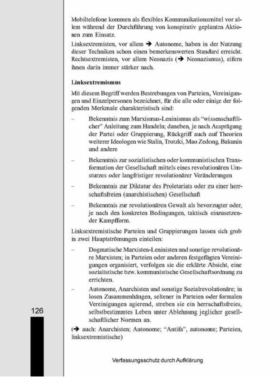 Mobiltelefone kommen als flexibles Kommunikationsmittel vor alem während der Durchführung von konsprativ geplanten Aktionen zum Einsatz. Lunksextremisten, vor allem 3 Autonome, haben in der Nutzung dieser Techniken schon einen bemerkenswerten Standard ereicht. Rechtsextremisten, vor allem Neonazs (? Neonazismus), eifern hnen darin immer stärker nach Linksextremismus Mit diesem Begriff'werden Bestrebungen von Parteien, Vereimigungen und Einzelpersonen bezeichnet, für die alle oder einge der folgenden Merkmale charakteristisch sind, = Bekenntnis zum Marssmus-Lenmnismus als "wissenschaftltcher" Anleitung zum Handeln; daneben, je nach Ausprägung der Parte oder Gruppierung, Rückgrif auch auf Theorien weiterer Ideologen we Stalin, Trotzk, Mao Zedong, Bakunn und andere = Bekenntnis zur sozialistischen oder kommunistischen Transformaton der Gesellschaft mittels enes revolutionären Umsturzes oder langfristiger revolutionäirer Veränderungen Bekenntnis zur Diktatur des Proletariats oder zu einer herrschaftsfreien (anarchstischen) Gesellschaft = Bekenntnis zur revolutionären Gewalt als bevorzugter oder, je nach den konkreten Bedingungen, taktisch einausetzender Kampflorm. Linksextremistische Parteien und Gruppierungen lassen sich grob, Hauptströmungen einteilen. Dogmatische Margsten-Leninsten und sonstige revolutiondre Marxsten, n Parteien oder anderen festgefügten Vereintgungen organsert, verfolgen se die erklärte Absicht, eine sozialistische bzw. kommunistische Gesellschaftsordnung zu errichten. 'Autonome, Anarchisten und sonstige Sozialrevolutionäre; n losen Zusammenhängen, seltener in Parteien oder formalen. Vereinigungen agierend, streben sie ein herrschaftsfreies, 126 selbstbestimmtes Leben unter Ablehnung jeglicher gesellschafllicher Normen an. (> auch: Anarchsten; Autonome, "Antifa", autonome, Parteien, inksextremistische) Verfassungsschutz durch Aufklärung