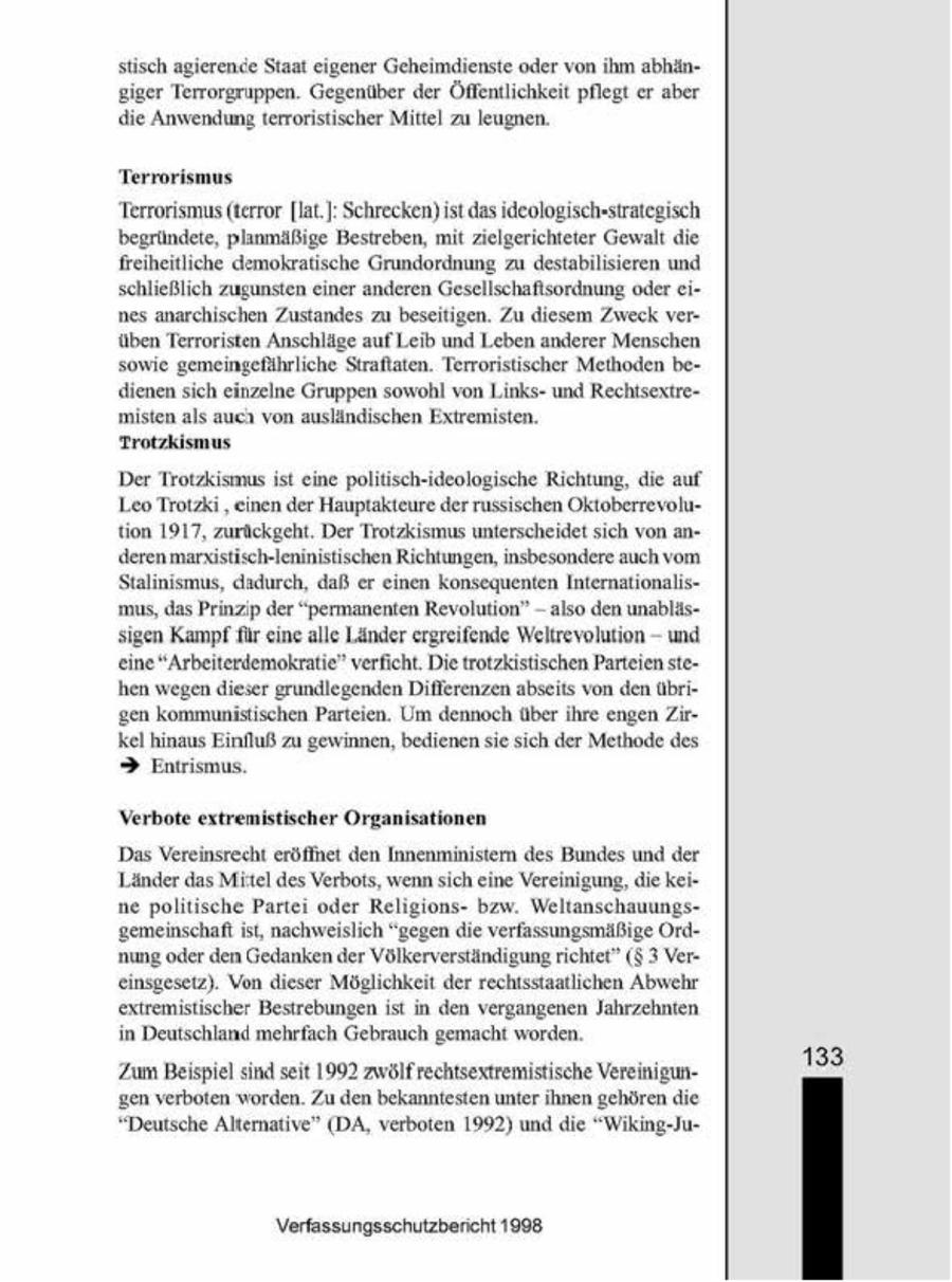 stisch agierende Staat eigener Geheimdienste oder von hm abhängiger Terrorgruppen. Gegenüber der Öffentlichkeit pflegt er aber die Anwendung terroristischer Mittel zu leugnen. Terrorismus Terrorismus (terror [lat]: Schrecken) ist das ideologsch"strategisch begründete, planmäßge Bestreben, mt zelgerichteter Gewalt die freiheitliche demokratische Grundordnung zu destabilisieren und schließlich zugunsten einer anderen Gesellschaftsordnung oder eines anarchischen Zustandes zu beseitigen. Zu diesem Zweck verüben Terroristen Anschläge auf Leib und Leben anderer Menschen sowie gemeingefährliche Straftaten. Terroristischer Meihoden bedienen sich einzelne Gruppen sowohl von Lunksund Rechtsextremisten als auc von ausländischen Extremisten. Trotzkismus Der Trotzkismus st eine poltisch-ideologische Rchtung, die auf Leo Trotzki 'einen der Hauptakteure der russischen Oktoberrevolution 1917, zurückgeht. Der Trotzksmus unterscheidet sich vona deren marustisch-leninistischen Richtungen, insbesondere auch vom Stalnismus, dadurch, daß er einen konsequenten Internationalis- - mus, das Prinzip der "permanenten Revolution" also denunabl - sigen Kampf für eine alle Länder ergreifende Weltrevolution und eine "Arbeitenlemokratie" verficht. De trotzkistischen Parteien stehen wegen dieser grundlegenden Differenzen abseits von den übrigen kommunistischen Parteien. Um dennoch über ihre engen Zrkel hinaus Einfuß zu gewinnen, bedienen sie sich der Methode des > Entrismus. Verbote extremistischer Organisationen Das Vereinsrecht eröffnet den Innenminister des Bundes und der Länder das Mitel des Verbots, wennsich ene Vereinigung, die kei ne poltische Partei oder Religionsbzw Weltanschauungsgemeinschaft st, nachweislich "gegen die verfassungsmäßige Ort nung oder den Gedanken der Völkerverständigung richtet" ($3 Vereinsgesetz). Von dieser Möglichkeit der rechtsstaatlichen Abwehr extremistischer Bestrebungen st in den vergangenen Jahrzehnten in Deutschland mehrfach Gebrauch gemacht worden. 133 ZumBeispiel sind seit 1992 zwölfrechtsextremistische Vereinigungen verboten worden. Zu den bekanntesten unter ihnen gehören die "Deutsche Altematve" (DA, verboten 1992) und die "Wikng-JuVerfassungsschutzbericht 1908