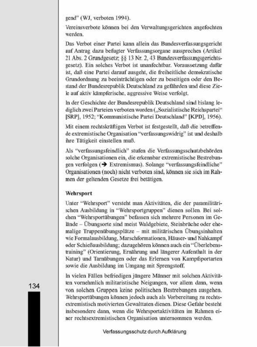 gend" (WI, verboten 1994) Vereinsverbote können bei den Verwaltungsgerichten ange werden. Das Verbot einer Partei kann allein das Bundesverfassungsgern auf Antrag dazu befugter Verfassungsorgane aussprechen (Artkel 21 Abs. 2 Grundgesetz; $$ 13 Nr. 2, 43 Bundesverfassungsgerichtsgesetz). Ein solches Verbot st unanfechtbar. Voraussetzung daflir 'st, daß ene Partei darauf ausgeht, die freiheitliche demokratische Grundordnung zu beeinträchtigen oder zu beseitigen oder den Bestand der Bundesrepublik Deutschland zugefährden und diese Zie- k auf aktiv kämpferische, aggressive Weise verfolgt. In der Geschichte der Bundesrepublik Deutschlandsind bislang lediglch zwe Parteien verboten worden ("Sozialistische Reichsparter ISRPI, 1952, "Kommunistische Partei Deutschland" [KPD], 1956) Mit einem rechtskräftigen Verbot ist festgestellt, daß die beireflende extremistische Organisaton "verfassungswidrig" ist und deshalb re Tätigkeit einstellen muß. Als "verfassungsfeindlich" stufen die Verfassungsschutzbehörden solche Organisationen ein, die erkennbar extremistische Bestrebungen verfolgen (> Extremismus). Solange "verlassungsfeindliche' Organsationen (noch) nicht verbotensind, können se-sch im Rahmen der geltenden Gesetze frei betätigen, Wehrsport Unter "Wehrsport" versteht man Aktivitäten, die der paramulitärischen Ausbildung in "Wehrsportgruppen" dienen sollen. Be solchen "Wehrsportübungen" befassen sch mehrere Personen im Ge-Hinde Übungsorte sind meist Waldgebiete, Steinbrüche oder chemalige Truppenübungsplätze - mt miltärischen Übungsnhalten wie Formalausbildung, Marschformationen, Häuserund Nahkampf ein oder Schießausbildung, dazugehören könnenauch "Überlebensfrainng" (Orientierung, Ernährung und längerer Aufenthalt n der Natur) und Tarnübungen oder das Erlemen von Kampfportarten sowie die Ausbildung im Umgang mt Sprengstofl, Invielen Fällen befriedigen jüngere Männer mit solchen Aktivitäien vornehmlich miltaristische Neigungen, vor allem dann, wenn von solchen Gruppen keine poltischen Bestrebungen ausgehen. Wehrsportübungen können jedoch auchals Vorbereitung zu rechtsextremistisch motivierten Gewalttaten dienen. Diese Gefahr besteht Insbesondere dann, wenn de Wehrsportaktivittten m Rehmen e- ner rechtsextremistischen Organsation unternommen werden. Verfassungsschutz durch Aufklärung