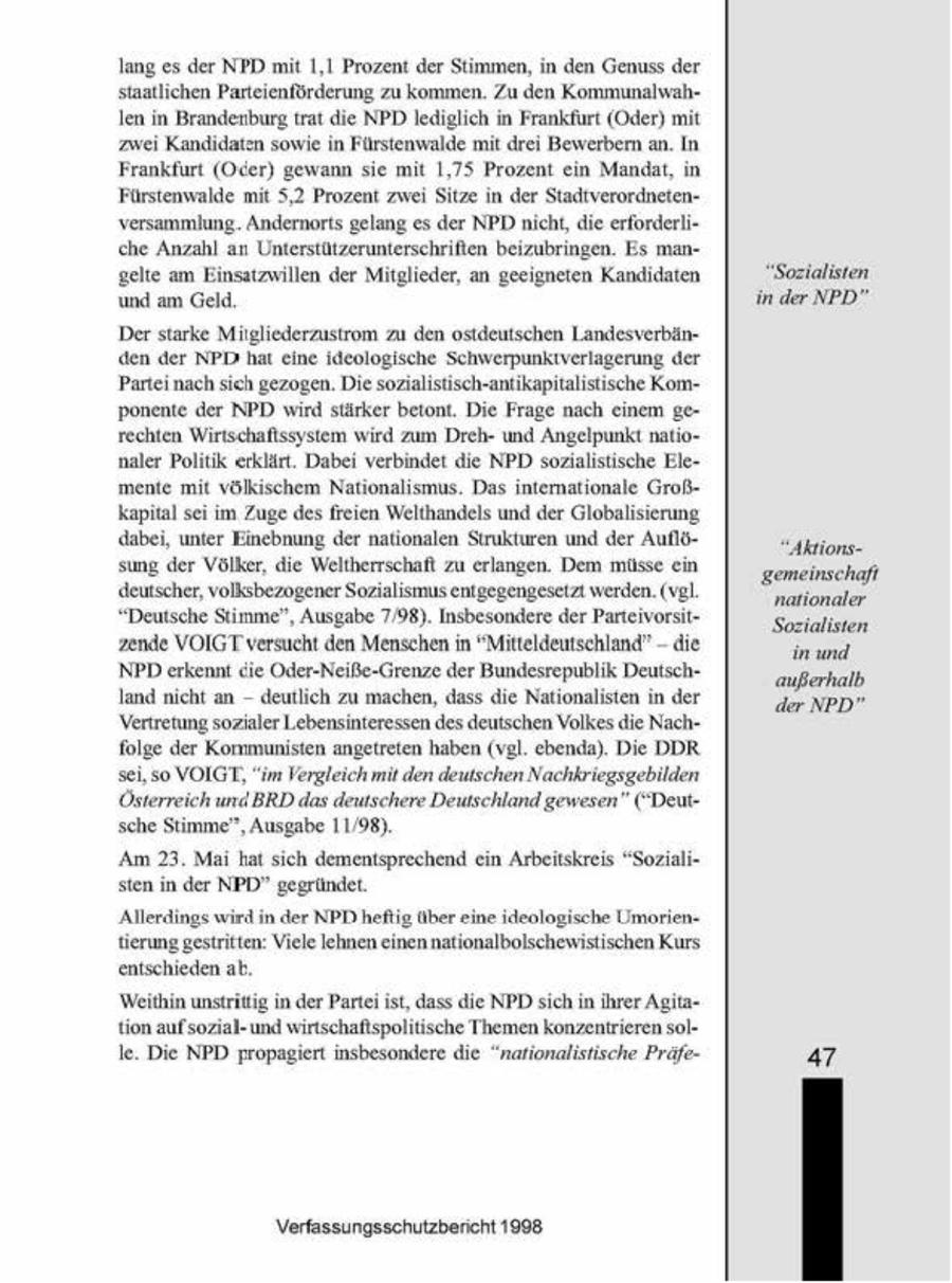 lang es der NPD mt 1,1 Prozent der Stimmen, in den Genuss der staatlichen Parteienförderung zu kommen. Zu den Kommunalwahlen in Brandenburg trat die NPD lediglich in Frankfurt (Oder) mt zwe Kandidaten sowie n Fürstenwalde mt drei Bewerbern an. In Frankfurt (Oder) gewann se mit 1,75 Prozent cn Mandat, n Fürstenwalde mt 5,2 Prozent zwei Sitze in der Stadtverordnetenversammlung. Andernorts gelang es der NPDnicht, die erforderlihe Anzahl an Unterstützerunterschriften beizubringen. Es mangelte am Eimsatzwillen der Mitglieder, an geeigneten Kandidaten "Sozialisten. und am Geld, in der NPD" Der starke Müigliederzustrom zu den ostdeutschen Ländesverbänden der NPD hat eine ideologische Schwerpunktverlagerung der Partei nachsch gezogen. Die sozualistisch-antikaptalstische Komponente der NPD wird stärker betont. Die Frage nach einem gerechten Wirtschaflssystem wird zum Drehund Angelpunkt nationaler Poltik erklärt. Dabei verbindet die NPD sozialistische Elemente mit völkischem Nationalismus. Das internationale Großkapital sei im Zuge des freien Welthandels und der Globalsierung dabei, unter Einebnung der nationalen Strukturen und der AufldAktionssung der Völker, die Weltherrschaft zu erlangen. Dem müsse ein gemeinschaft deutscher, volksbezogener Sozialsmus entgegengesetzt werden. (vel. nationaler "Deutsche Stimme", Ausgabe 7,98). Insbesondere der ParteivorsitSozialisten - zende VOIGT versucht den Menschen in "Mitteldeutschland" die in und NPD erkennt die Oder-Neiße-Grenze der Bundesrepublik Deutschaußerhalb landnicht an - deutlich zu machen, dass die Nationalisten in der der NPD" Vertretung sozialer Lebensinteressen des deutschen Volkesdie Nachfolge der Kommunisten angetreten haben (vgl. ebenda). Die DDR sc, so VOIGT, "im Vergleichmit den deutschen Nachkriegsgebilden Österreich und BRD das deutschere Deutschland gewesen" ("Deutsche Stimme", Ausgabe 11,98). 'Am 23. Mai hat sich dementsprechend ein Arbeitskreis "Sozialisten in der NPD" gegründet Allerdings wird in der NPD heftig über eine deologische Umorientierung gestritten. Viele Ichnen einen natonalbolschewistischen Kurs entschieden ab Weithin unstritig in der Partei ist, dass die NPD sich in ihrer Agitation aufsozialund wirtschaflspolitische Themen konzentrieren solle Die NPD propagiert insbesondere de "nahonalishsche Präfe47 Verfassungsschutzbericht 1908