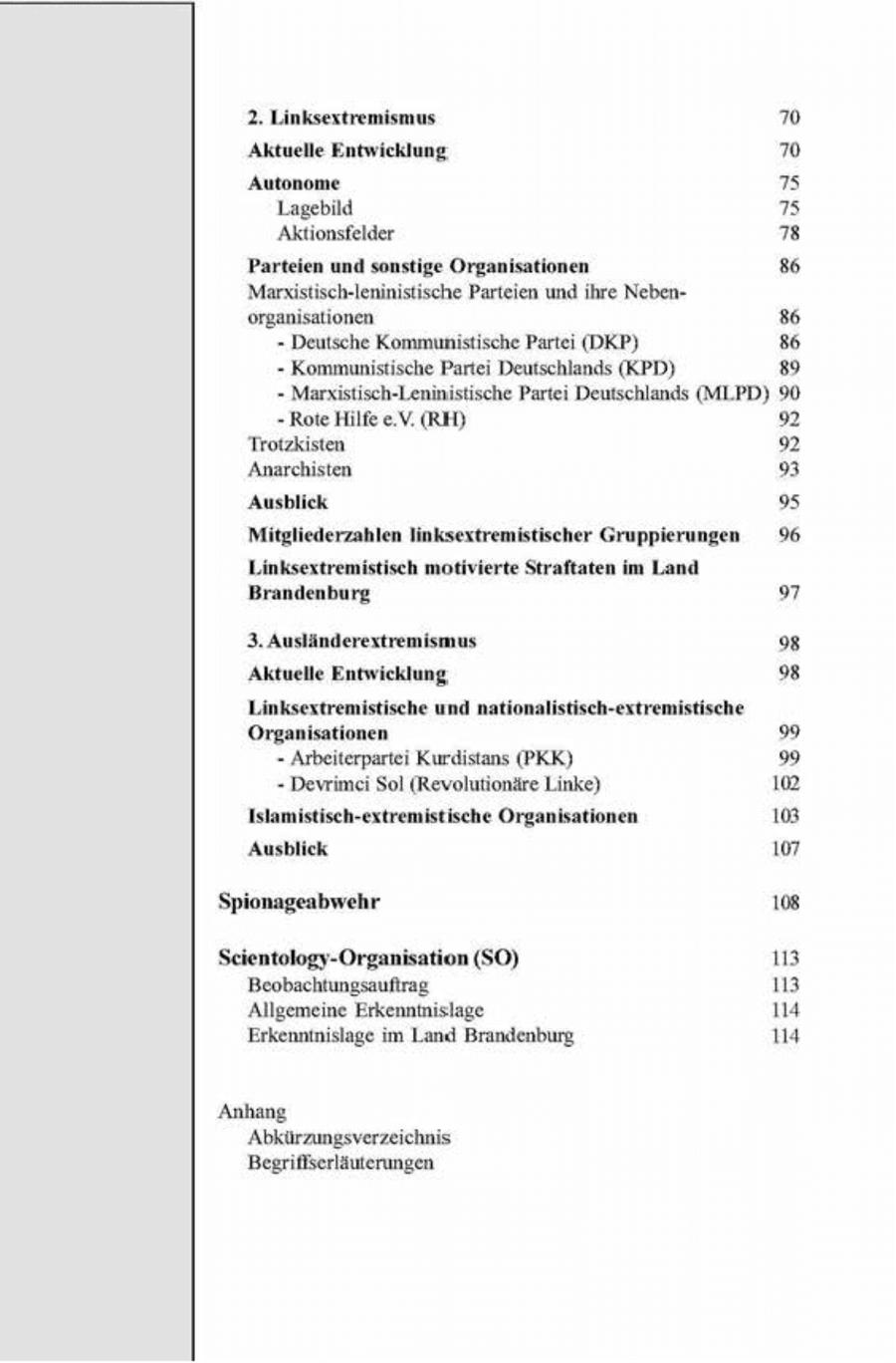 2. Linksextremismus 70 Aktuelle Entwicklung m Autonome 75 Lagebild 75 Aktionsfelder " Parteien und sonstige Organisationen 86 Margistisch-leninistische Parteien und ihre Nebenorganisationen 8 - Deutsche Kommunistische Partei (DKP) 86 - Kommunistische Partei Deutschlands (KPD) E52 - Marxstisch-Lenmistische Parte Deutschlands (MLPD) 90 - Rote Hilfe e.V. (RH) 92 Trotzkisten 92 Anarchsten 9 Ausblick 95 Mitgliederzahlen linksextremistischer Gruppierungen 96 Linksextremistisch motivierte Straftaten im Land Brandenburg 9 3.Ausländerextremismus % Aktuelle Entwicklung. " Linksextremistische und nationalistisch-extremistische Organisationen 9 - Arbeiterpartei Kurdstans (PKK) " - Devrmei Sol (Revolutionäre Linke) 102 Islamistisch-extremistische Organisationen 103 Ausblick 107 108 Seientology-Organisation (SO) 113 Beobachtungsauftrag 13 Allgemeine Erkenntnslage 14 Erkenninislage im Land Brandenburg 114 Anhang Abkürzu Begrifßserläuterungen