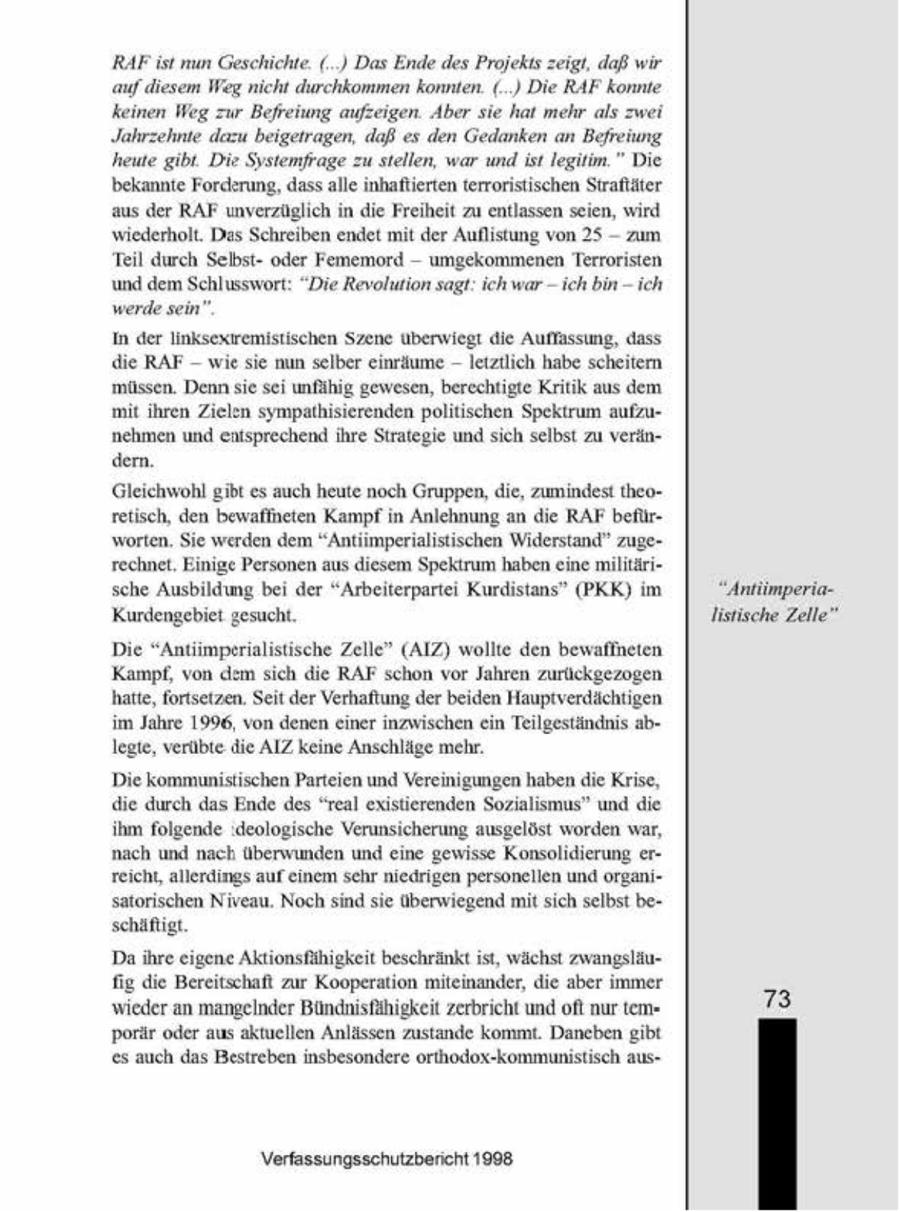 RAFist nun Geschichte. ( ) DasEnde des Projekts zeigt, daß wir auf diesem Weg nicht durchkommen konnten. (..) Die RAF konnte keinen Weg zur Befreiung aufzeigen. Aber sie hat mehr als zwei Jahrzehnte dazu beigetragen, daß es den Gedanken an Befreiung heute gibt. Die Systemfrage zu stellen, war und ist legitim." Die bekannte Forderung, dass alle unhafterten terroristischen Straftäter aus der RAF unverzüglich in die Freiheit zu entlassen seien, wird -- wiederholt. Das Schreiben endet mt der Auflistung von 25 zum Teil durch Selbstoder Fememord -- umgekommenen Terroristen und dem Schlusswort: "Die Revolution sagt: ich war - ich bin - ich werde sein". In der linksexiremistischen Szene überwiegt die Auffassung, dass die RAF -- wie sie nun selber einräume -- letztlich habe scheitern müssen. Denn sie sei unfähig gewesen, berechtigte Kritik aus dem mit ihren Zielen sympathisierenden politischen Spektrum aufzunehmen und entsprechend ihre Strategie und sch selbst zu verändern. Gleichwohl gibt es auch heute noch Gruppen, die, zumindest theoretisch, den bewaffneten Kampfn Anlehnung an die RAF beflirworten. Se werden dem "Antimperialistischen Widerstand" zugerechnet. Einige Personen aus diesem Spektrum haben eine militäri" sche Ausbildung bei der "Arbeiterpartei Kurdistans" (PKK) im "AntümperiaKurdengebiet gesucht listische Zelle' Die "Antiimperialistische Zelle" (AIZ) wollte den bewaflneten Kampf, von dem sich die RAF schon vor Jahren zurückgezogen hatte, fortsetzen. Seit der Verhaftung der beiden Hauptverdächtigen im Jahre 1996, von denen einer inzwischen ein Teilgeständnis ablegte, verübte die AIZ keine Anschläge mehr. Die kommunistischen Parteien und Vereinigungen haben die Krise, die durch das Ende des "real existierenden Sozialismus" und die ihm folgende ideologische Verunsicherung ausgelöst worden war, nach und nach überwunden und eine gewisse Konsolidierung erreicht, allerdings auf einem schr niedrigen personellen und organisatorschen Niveau Noch snd se überwiegend mt sich selbst beschäftgt Daihre eigene Aktionsfähigkeit beschränkt ist, wächst zwangsiäufig die Bereitschaft zur Kooperation mitemander, die aber immer wieder an mangelnder Bündnisfähigkeit zerbricht undoft nur tem73 porär oder aus aktuellen Anlässen zustande kommt. Daneben gibt es auch das Bestreben insbesondere orthodox-kommunistisch ausVerfassungsschutzbericht 1908