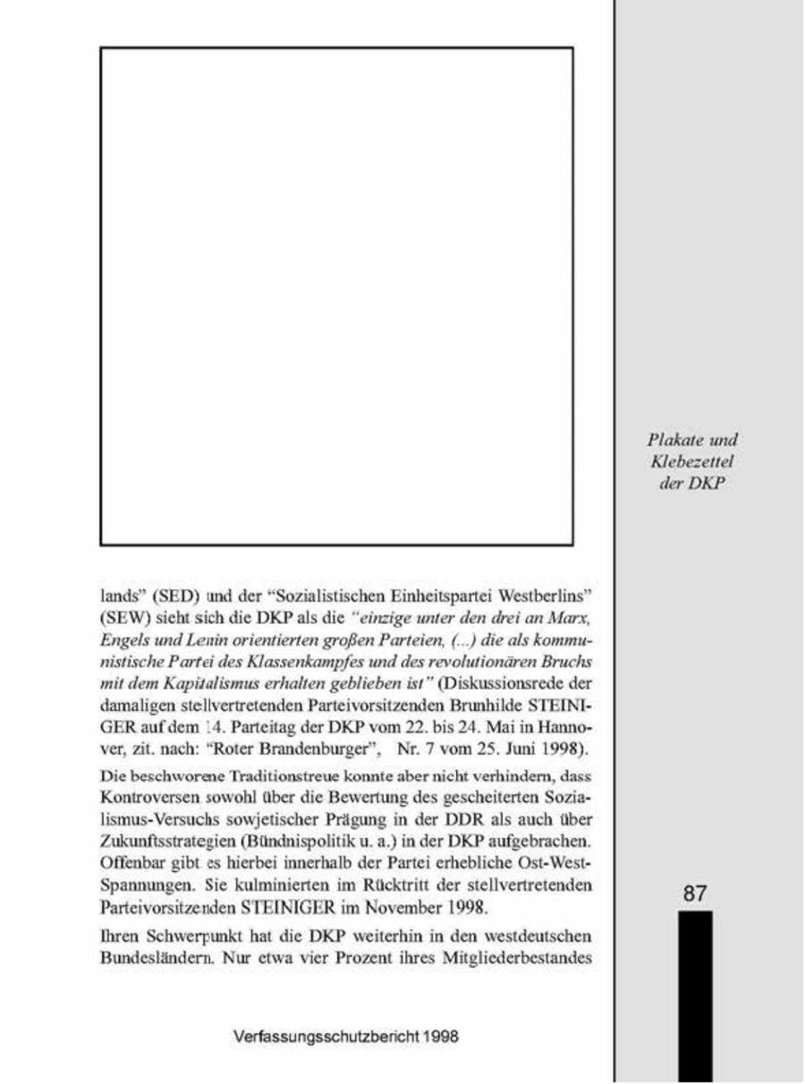 Plakate und Klebezettel der DKP lands" (SED) und der "Sozialistischen Einheitsparte Westberlins" (SEW) scht sch die DKP als die "einzige unter den drei an Marx, Engels und Lenin orientierten großen Parteien, (_) die als kommunistische Parta des Klassenkampfes und des revolutionären Bruchs 'mit dem Kapitalismus erhalten geblieben ist" (Diskussionsrede der damaligen stellvertretenden Parteivorsitzenden Brunhilde STEINIGER aufdem 14. Parteitag der DKP vom 22. bis24 Mai n Hanno- 2 ver, zit. nach' "Roter Brandenburger", 5 Nr 7 vom Jun 1998). Die beschworene Traditionstreue konnte aber nicht verhindern, dass. 'Kontroversen sowohl über die Bewertung des gescheiterten Sozalismus-Versuchs sowjetischer Prägung n der DDR als auch über Zukunftsstrategen (Bündnispolitik u.a.) n der DKP aufgebrachen. Offenbar gbt eshierbei innerhalb der Partei erhebliche Ost-WestSpannungen. Se kulminierten m Rücktritt der stellvertretenden 87 Parteivorsitzenden STEINIGERim November 1998. Ihren Schwerpunkt hat die DKP weiterhin in den westdeutschen. Bundesländern. Nur etwa vier Prozent ihres Mitgliederbestandes Verfassungsschutzbericht 1908