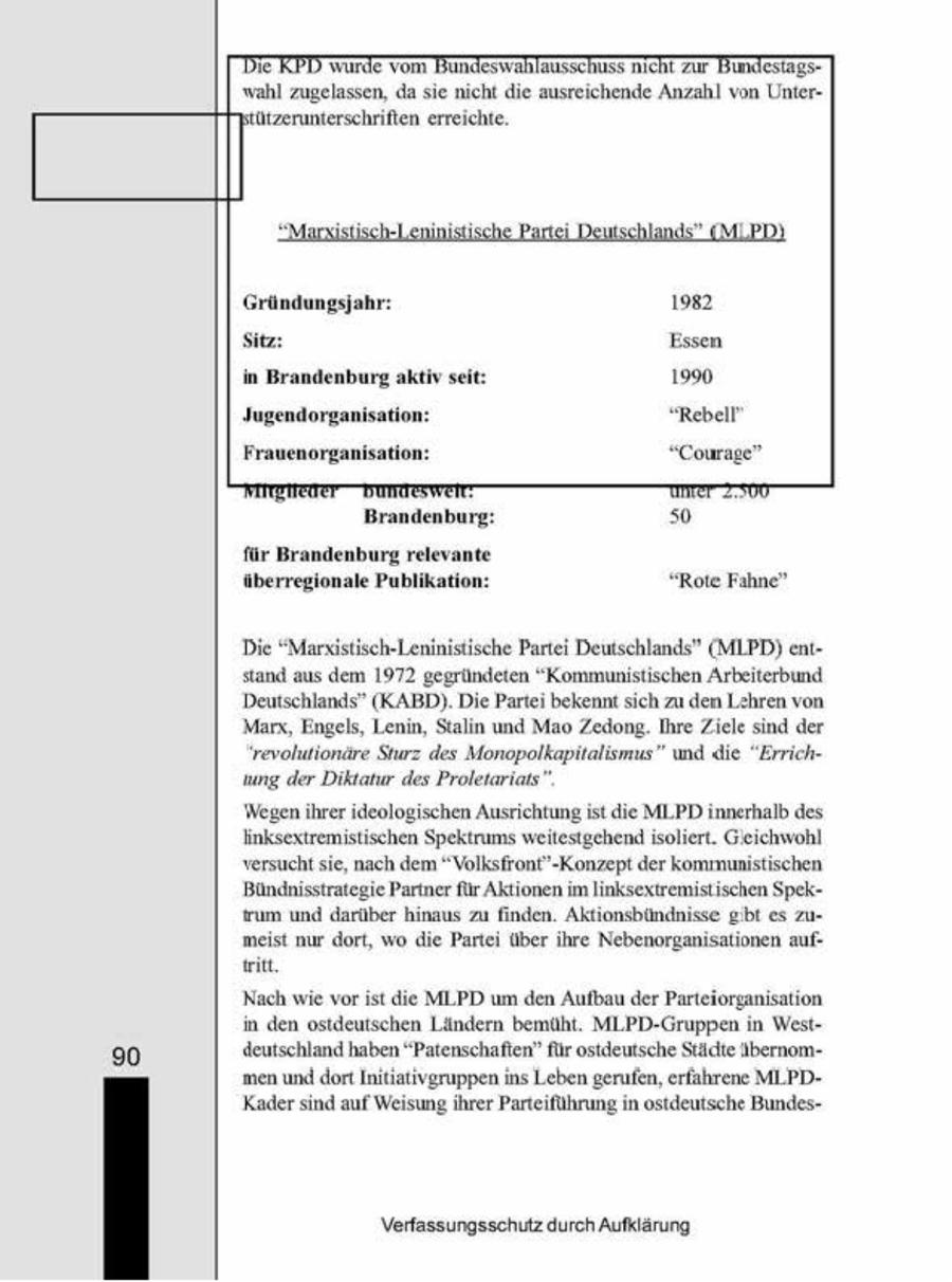 Die RPD wurde vom Bundes wahlausschuss nicht zur Bundestags" wahl zugelassen, da sie ncht die ausreichende Anzahl von Unter(ützerunterschriften erreichte, 4 ch D > MiPD Gründungsjahr: Sitz: in Brandenburg aktiv seit: Jugendorganisation: Frauenorganisation: Brandenburg: 50 für Brandenburg relevante überregionale Publikation: "Rote Fahne" Die "Maristisch-Leninistische Partei Deutschlands" (MLPD) entstand aus dem 1972 gegründeten "Kommunistischen Arbeiterbund Deutschlands" (KABD) Die Partei bekennt sich zu den Lhren von Marx, Engels, Lenin, Staln und Mao Zedong. Ihre Zele snd der 'revolutionäre Sturz des Monopolkapitalismus" und "he "Errichung der Diktatur des Proletariats" Wegen ihrer ideologischen Ausrichtung ist die MLPD innerhalb des linksexiremistischen Spektrums weitestgehendisoliert. Geichwohl versucht se, nach dem "Volksfront'-Konzept der kommunistischen Bündnisstrategie Partner für Aktionen im Inksextremistischen Spekrumund darüber hnaus zu finden. Aktionsbündnisse gibt es zumeist nur dort, wo die Parte über hre Nebenorgansationen aufiitt, 'Nach wie vor st die MLPD um den Aufbau der Parteiorganisation n den ostdeutschen Ländern bemüht. MLPD-Gruppen n West" deutschland haben "Patenschaften" für ostdeutsche Städte übernom90 men und dort Initiativgruppen ins Leben gerufen, erfahrene MLPDKadersind auf Weisung ihrer Parteiführung n ostdeutsche BundesVerfassungsschutz durch Aufklärung