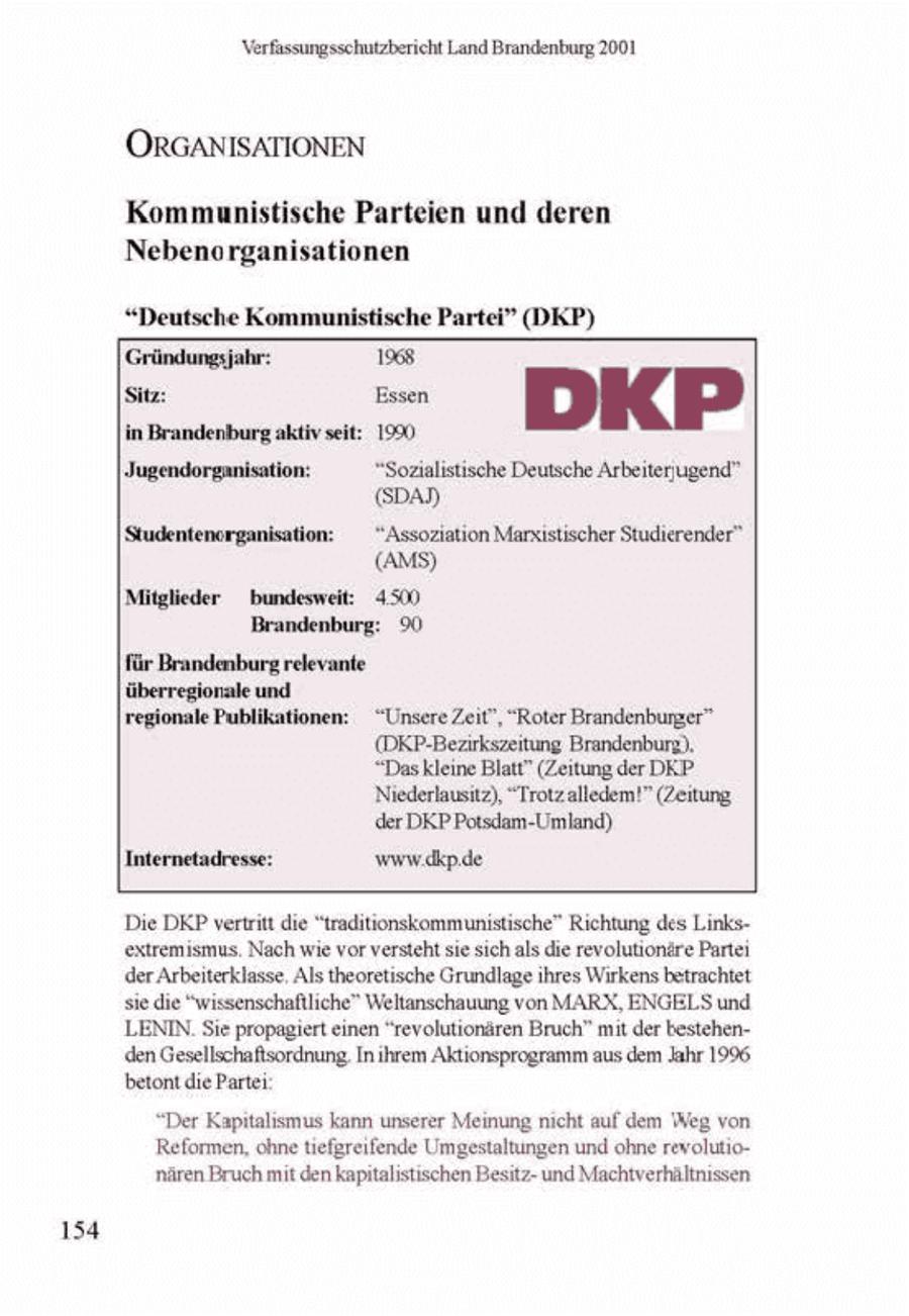 Verfassungssehutzbericht Land Brandenburg 2001 ORGANISATIONEN Kommunistische Parteien und deren Nebenorganisationen "Deutsche Kommunistische Partei" (DKP) Gründungsjahr: 1968. Jugendorganisation: "Sozialistische Deutsche Arbeiterugend" (SDAN | Studentenerganisation: "Assoziation Marxistischer Studierender" (AMS) Mitglieder bundesweit: 4.500 Brandenburg: 90 für Brandenburg relevante überregionale und ionale Publikationen: "Unsere Zeit", "Roter Brandenbunzer" (ORP-Bezirkszeitung Brandenburg). "Das kleine Blatt" (Zeitung der DKP Niederlausit), "Trotz alledem!" (Zeitung, der DKP Potsdam-Umland) Internetadresse: www.dkpde Die DKP vertritt die "tradtionskommunistische" Richtung des Linksextremismus Nach we vor versteht se sich als die revolutionäre Parte der Arbeiterklasse, Als theoretische Grundlageihres Wirkens betrachtet siedie "wssenschaflliche" Weltanschauung von MARX, ENGELS und |LENIN. Sie propagiert einen "revolutionären Bruch" mt der bestehenden Gesellschaftsordnung In hrem Aktionsprogramm aus dem Jahr 1996 betont die Partei "Der Kapitalismus kann unserer Meinung nicht auf dem Weg von Reformen, ohne hefgreifende Umgestaltungen und ohne revolutionären Bruch mit den kaptlistischen Bestzund Machtverhältnssen 154