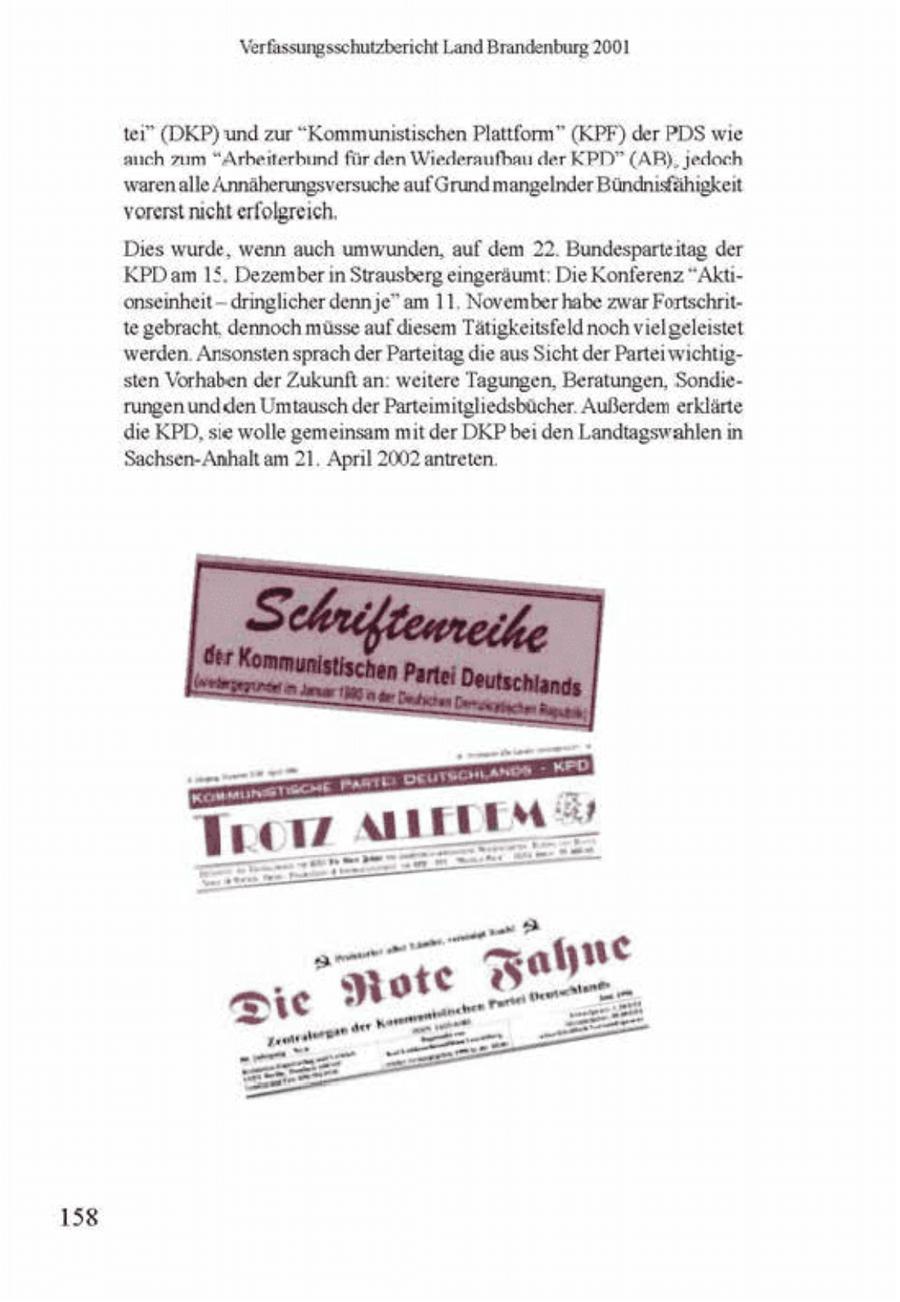 Verfassungssehutzbericht Land Brandenburg 2001 tei" (DKP) und zur "Kommunistischen Plattform" (KPF) der PDS wie auch zum "Arbeiterhimd für den Wiederaufbau der KPD" (AR), jedoch waren alle Annäherungsversuche auf Grundmangelnder Bündnisfähigkeit vorerst nicht erfolgreich, Dies wurde, wenn auch umwunden, auf dem 22. Bundesparteitag der KPD am 15. Dezember in Strausberg eingeräumt: Die Konferenz "Aktionseinheitdringlicher denne" am 11, November habe zwar Fortschnitte gebracht, dennoch müsse auf diesem Tätigkeitsfeld noch vielgeleistet werden. Ansonsten sprach der Parteitag die aus Scht der Parterwichtigsten Vorhaben der Zukunft an weitere Tagungen, Beratungen, Sondefungen undden Umtausch der Parteimitgliedsbücher Außerdem erklärte die KPD, sie wolle gemeinsam mit der DKP bei den Landtagswahlen n Sachsen-Anhalt am 21. April 2002 antreten. 158
