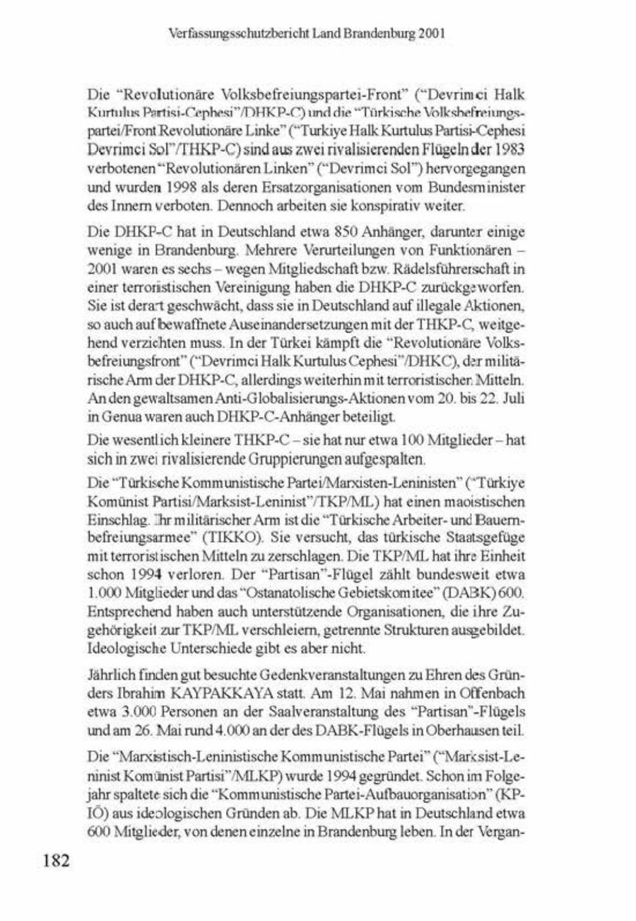 Verfassungsschutzbericht Land Brandenburg 2001 Die "Revolutionäre Volksbefrerungspartei-Front" ("Devrimc Halk Kurtuls Partist-Cephesi"DHKP-C) und die "Türkische Volkshefrenmgspartev/Front Revolutionäre Linke" ("Turkye Halk Kurtulus Partis--Cephesi Deyrimei SoI/THKP-C) sndaus zwe rivalserenden Flügelnder 1983 verbotenen "Revolutionären Linken" ("Devrmc Sol") hervorgegangen und wurden 1998 als deren Ersatzorganisationen vom Bundesminister des Innern verboten. Dennoch arbeiten se konsprativ weiter Die DHKP-C hatin Deutschland etwa 850 Anhänger, darunter enge wenige n Brandenburg. Mehrere Verurteilungen von Funktionären -- 2001 waren es sechs - wegen Mitgliedschaft bzw. Rädelsführerschaft n einer terronstischen Vereinigung haben die DHKP-C zurückgeworfen. Sie st derart geschwächt, dass se in Deutschland auf illegale Aktionen, so auch auf bewaffnete Ausemandersetzungen mit der THKP-C, wei hend verzichten muss. In der Türke kämpft die "Revolutionäre Volksbefreiungsfront" ("Devrmc Halk Kurtulus Cephesi"/DHKC), der mlititische Arm der DHKP-C, allerdings weiterhin mit terroristischer Mitteln. Anden gewaltsamen Anti-Globalsierungs-Aktionen vom 20. bis 22. Jul in Genua waren auch DHKP-C-Anhänger beteiligt Die wesentlich kleinere THKP-C - se hat nur etwa 100 Mitglieder-hat sich m zwe rivalsterende Gruppierungen aufgespalten. Die "Türksche Kommunstische Partei/Marsisten-Leninisten" (Türkye Komünist Parts/Marksst-Leninist'/TKP/ML) hat enen maotstischen Einschlag. Ihrmilitärsscher Arm st die "Türkische Arbeiterund Bauernbefreiungsarmee" (TIKKO). Se versucht, das türkische Staatsgefüge mut terrorsstischen Mitteln zu zerschlagen. Die TKP/MI hat ihre Einheit schon 1994 verloren. Der "Partsan"-Flügel zählt bundesweit etwa 1.000 Mitglieder und das "Ostanatolische Gebietskomitee" (DABK) 600. Entsprechend haben auch unterstützende Organisationen, die hre Zugehörigkeit zur TKPIML verschleiern, getrennte Strukturen ausgebildet. Ideologische Unterschiede gbt es aber ncht 'Jährlich finden gut besuchte Gedenkveranstaltungen zu Ehren des Gründers Ibrahm KAYPAKKAYA statt. Am 12. Mai nahmen in Offenbach stwa 3.000 Personen an der Saalveranstaltung des "Partsan'-Flügels. undam 26. Mai rund 4.000 an der.des DABK-Flügels n Oberhausentl. Die "Marxsstisch-Leninistische Kommunistische Partei" (*Marksist-Lenunist Komanst PartstMLKP) wurde 1994 gegründet. Schon m Folge'Jahr spaltetesch die "Kommunistische Parte-Aufbauorganisation" (KP10) aus deologischen Gründen ab Die MLKPhat n Deutschlandetwa (600 Mitglieder, von denen einzelnein Brandenburg leben. In der Vergan182