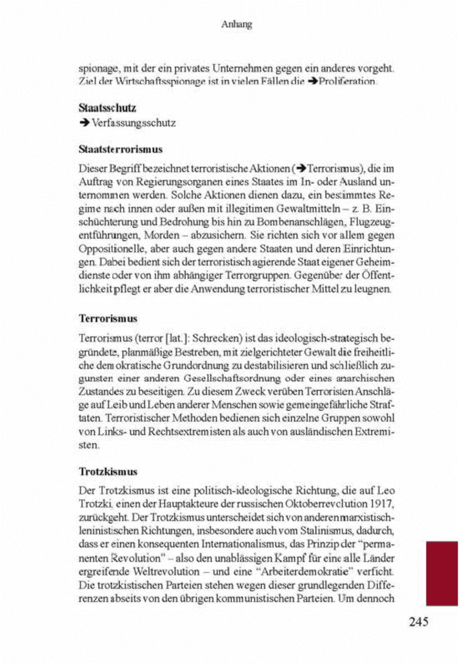 Anhang spionage, mt derein privates Unternehmen gegen ein anderes vorgeht. Tiel der Wirtschaftsspionage st n vielen Fällen die (r)Proliferation Staatsschutz > Verfassungsschutz Staatsterrorismus Dieser Begriffbezeichnet errorisische Aktionen (> Terrorismus), diem 'Auftrag von Regerungsorganen enes Staates m Inoder Ausland unternommen werden. Solche Aktionen dienen dazu, en besimmtes Regime nzch innen oder außen mit llegtimen Gewaltmitteln -- z B. Enschüchterung und Bedrohung bs hn zu Bombenanschlägen, Flugzeugentführungen, Morden - abzusichern. Se richten sch vor allem gegen Oppostionelle, aber auch gegen andere Staaten und deren Einrichtungen. Dabe bedient sch derterronstisch agierende Staat eigener Geheimdienste oder von ihm abhängger Terrorgruppen. Gegenüber der Öffentlichkeitpflegter aber die Anwendung terroristischer Mittel zu leugnen. Terrorismus Terroriemus (terror [lat.] Schrecken)st das ideologisch-strategisch begründete, planmäßge Bestreben, mit zielgerichteter Gewalt die freiheiliche dem okratsche Grundordnung zu destabilisieren und schließlich zugunsten ener anderen Gesellschaftsordnung oder enes anarchischen Zustandes zu beseitigen. Zu diesem Zweck verüben Terroristen AnschlägeaufLeibund Leben anderer Menschen sowie gemeingefährliche Straftaten. Terroristischer Methoden bedienen sch einzelne Gruppen sowohl von Lnksund Rechtsextremisten als auch von ausländischen Extremisten Trotzkismus Der Trotzksmus st eine politisch-ideologische Richtung, che auf Leo Trotzk, einen der Hauptakteure der russischen Oktoberrevclution 1917, zurückgeht. Der Trotzksmus unterscheidet sich vonanderenmarsistischlennistischen Richtungen, insbesondere auch vomStalinsmus, dadurch, dass ereinen konsequenten Internationalismus, das Prnzp der "permanenten Revolution" - also den unablässigen Kampf für eincalle Länder ergreifende Weltrevolution - und eine "Arbeiterdemokratie" verficht Dietrotzkstischen Parteien stehen wegen dieser grundlegenden Differenzen abseits von den übrgen kommunistischen Parteien. Um dennoch 245
