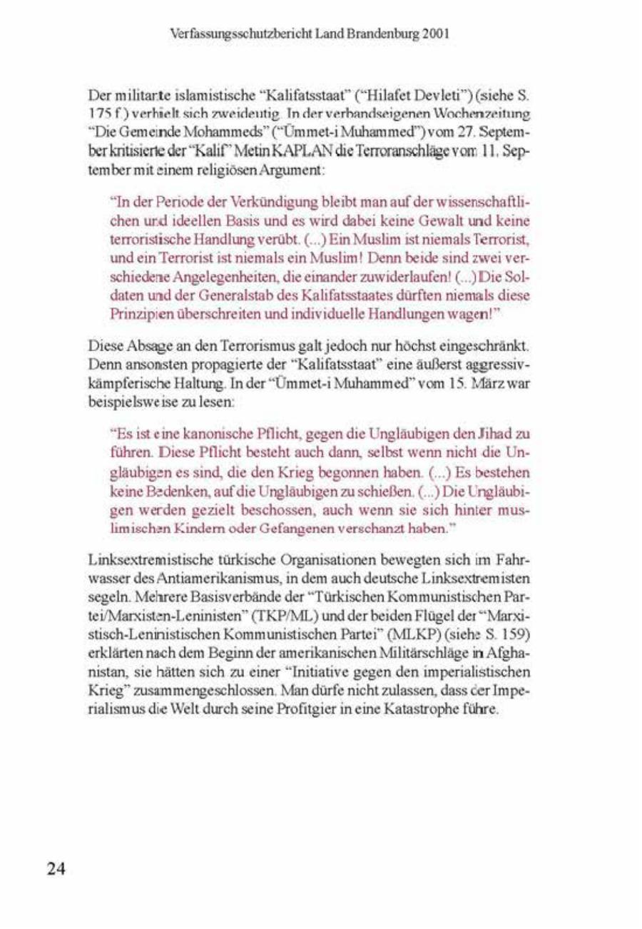 Verfassungsschutzbericht Land Brandenburg 2001 Der militarte islamistische "Kalfatsstaat" (*Hilafet Devleu") (sche S. 175 f) verhielt sich zweideutig. In der verbandseigenen Wochenzeitung "Die Gemeinde Mohammeds" (""UmmetMuhammed")vom 27 Septemberkntsierte der "Kalif" MetinKAPLAN die Terroranschläge vom: 11. Septembermit enem religiösen Argument "In der Periode der Verkündigung bleibt man auf der wissenschaftlichen urd deellen Bass und es wrd dabe keine Gewalt und keine terroristische Handlung verübt. (..) Ein Muslim st niemals Terrorist, und en Terrorist ist niemals cn Muslm! Denn beide snd zwei verschiedene Angelegenheiten, die einander zuwiderlaufen! (..)Die Soldaten und der Generalstab des Kalifatsstaates dürften niemals diese. Prinzipien überschreiten und ndviduelle Handlungen wagen!" Diese Absage an den Terrorismus galt jedoch nur höchst eingeschränkt. Denn ansonsten propagerte der "Kalfatsstant" eine äußerst aggressivkämpferische Haltung. In der "Ummet-i Muhammed" vom 15. März war. beispielsweise zu lesen. "Esst einekanonsche Pflicht, gegen die Ungläubigen den Jihad zu führen. Diese Pflcht besteht auch dann, selbst wenn nicht die Ungäubigen essnd, die den Krieg begonnen haben. (.) Es bestehen keine Bedenken, auf die Ungläubigen zu schießen. ( ) Die Unglaubtgen werden gezielt beschossen, auch wenn sie sch hnler muslimischen Kndern oder Gefangenen verschanzt haben." Linksextremistische türkische Organsationen bewegten sch m Fahrwasser des Antiamerikansmus, n dem auch deutsche Lnksextremisten segeln. Mehrere Bassverbände der "Türkischen Kommunistischen Par1ei/Marxisten-Leninisten" (TKP/ML) und der beiden Flügel der "Marxsusch-Leninistischen Kommunistischen Partei" (MI.KP)(sche S. 159) erklärten nach dem Begnn der amerikanischen Militärschläge m Afghanstan, sie hätten sich zu ener "Initiative gegen den mpenalstischen Krieg" zusammengeschlossen. Man dürfe nichtzulassen, dass cer Impealsmus die Welt durch seine Profitger n eine Katastrophe führe. 24