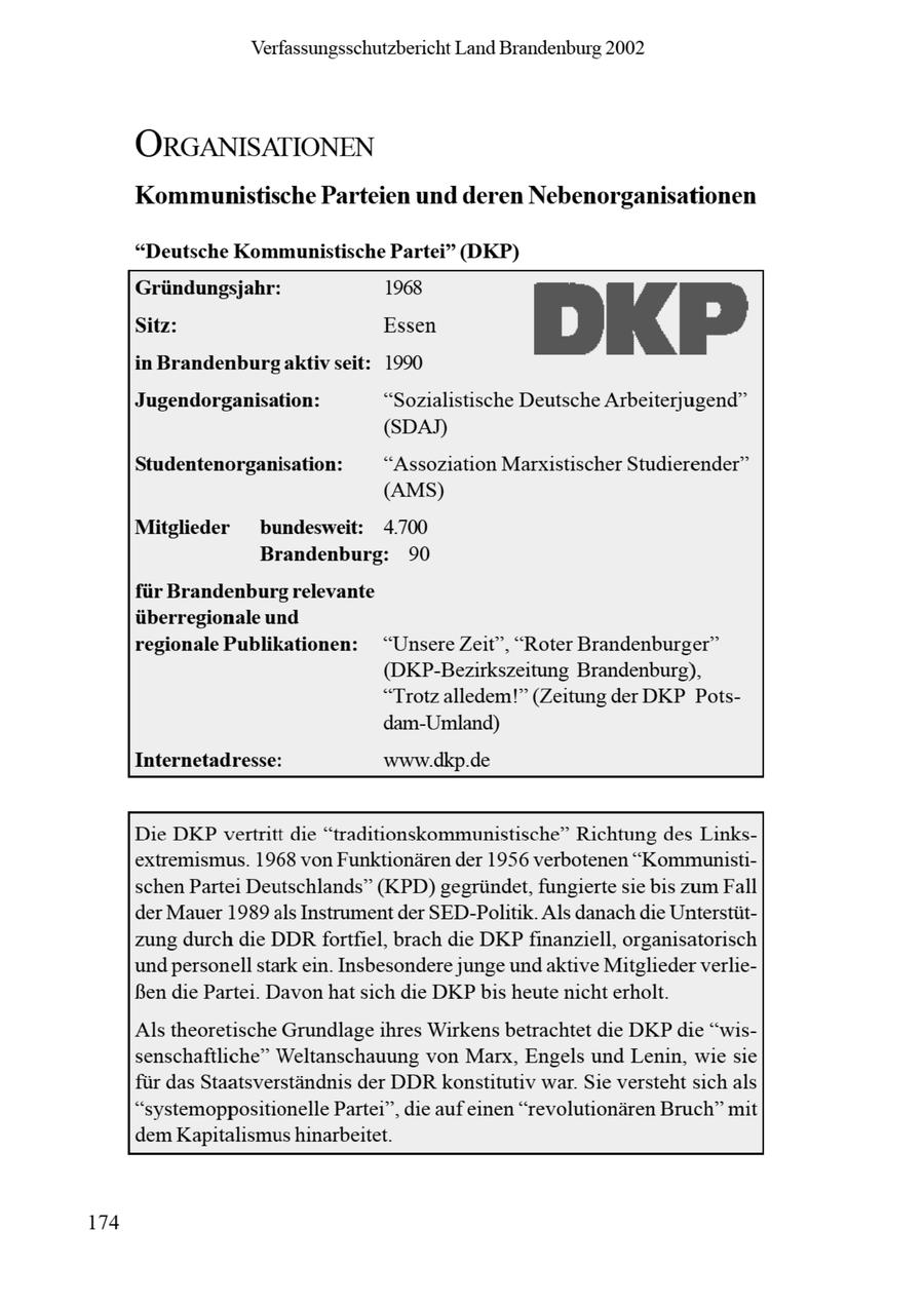 Verfassungsschutzbericht Land Brandenburg 2002 ORGANISATIONEN Kommunistische Parteien und deren Nebenorganisationen "Deutsche Kommunistische Partei" (DKP) Gründungsjahr: 1968 Si: in Brandenburg aktiv seit: Essen 1990 DK P Jugendorganisation: "Sozialistische Deutsche Arbeiterjugend" (SDAT) Studentenorganisation: "Assoziation Marxistischer Studierender" (AMS) Mitglieder bundesweit: 4.700 Brandenburg: 90 für Brandenburgrelevante überregionale und regionale Publikationen: "Unsere Zeit", "Roter Brandenburger" (DKP-Bezirkszeitung Brandenburg), "Trotz alledem!" (Zeitung der DKP Potsdam-Umland) Internetadresse: www.dkp.de Die DKPvertritt die "traditionskommunistische" Richtung des Linksextremismus. 1968 von Funktionären der 1956 verbotenen "Kommunistischen Partei Deutschlands" (KPD) gegründet, fungierte sie bis zum Fall der Mauer 1989 als Instrument der SED-Politik. Als danach die Unterstützung durch die DDRfortfiel, brach die DKP finanziell, organisatorisch und personell stark ein. Insbesondere junge undaktive Mitglieder verlieBen die Partei. Davon hat sich die DKP bis heute nicht erholt. Als theoretische Grundlageihres Wirkens betrachtet die DKP die "wissenschaftliche" Weltanschauung von Marx, Engels und Lenin, wie sie für das Staatsverständnis der DDR konstitutiv war. Sie versteht sich als "systemoppositionelle Partei", die aufeinen "revolutionären Bruch" mit dem Kapitalismus hinarbeitet. 174