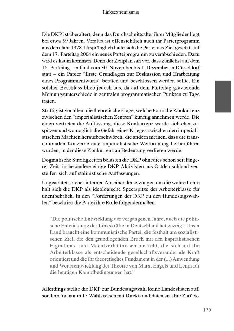 Linksextremismus Die DKPist überaltert, denn das Durchschnittsalterihrer Mitglieder liegt bei etwa 59 Jahren. Veraltet ist offensichtlich auch ihr Parteiprogramm aus dem Jahr 1978. Ursprünglich hatte sich die Partei das Ziel gesetzt, auf dem 17. Parteitag 2004 ein neues Parteiprogramm zu verabschieden. Dazu wird es kaum kommen. Denn derZeitplan sah vor, dass zunächst auf dem 16 Parteitag-er fand vom 30 Novemberbis 1 Dezember in Düsseldorf statt -- ein Papier "Erste Grundlagen zur Diskussion und Erarbeitung eines Programmentwurfs" beraten und beschlossen werden sollte. Ein solcher Beschluss blieb jedoch aus, da auf dem Parteitag gravierende Meinungsunterschiede in zentralen programmatischen Punkten zu Tage traten. Strittig ist vor allem die theoretische Frage, welche Form die Konkurrenz zwischen den "imperialistischen Zentren" künftig annehmen werde. Die einen vertreten die Auffassung, diese Konkurrenz werde sich eher zuspitzen und womöglich die Gefahr eines Krieges zwischen den imperialistischen Mächten heraufbeschwören; die andern meinen, dass die transnationalen Konzerne eine imperialistische Weltordnung herbeiführen würden, in der diese Konkurrenz an Bedeutungverlieren werde. Dogmatische Streitigkeiten belasten die DKP ohnedies schonseit längerer Zeit; insbesondere einige DKP-Aktivisten aus Ostdeutschland versteifen sich auf stalinistische Auffassungen. Ungeachtet solcher internen Auseinandersetzungen um die wahre Lehre hält sich die DKPals ideologische Speerspitze der Arbeiterklasse für unentbehrlich. In den "Forderungen der DKP zu den Bundestagswahlen" beschriebdie Partei ihre Rolle folgendermaßen: "Die politische Entwicklung der vergangenenJahre, auchdie politische Entwicklung der Linkskräfte in Deutschlandhat gezeigt: Unser Land braucht eine kommunistische Partei, die festhält am sozialistischen Ziel, die den grundlegenden Bruch mit den kapitalistischen Eigentumsund Machtverhältnissen anstrebt, die sich auf die Arbeiterklasse als entscheidende gesellschaftsverändernde Kraft orientiert unddie ihr theoretisches Fundamentin der (...) Anwendung und Weiterentwicklung der Theorie von Marx, Engels und Lenin für die heutigen Kampfbedingungen hat." Allerdings stellte die DKP zur Bundestagswahl keine Landeslisten auf, sondern trat nur in 15 Wahlkreisen mit Direktkandidaten an. Ihre Zurück175