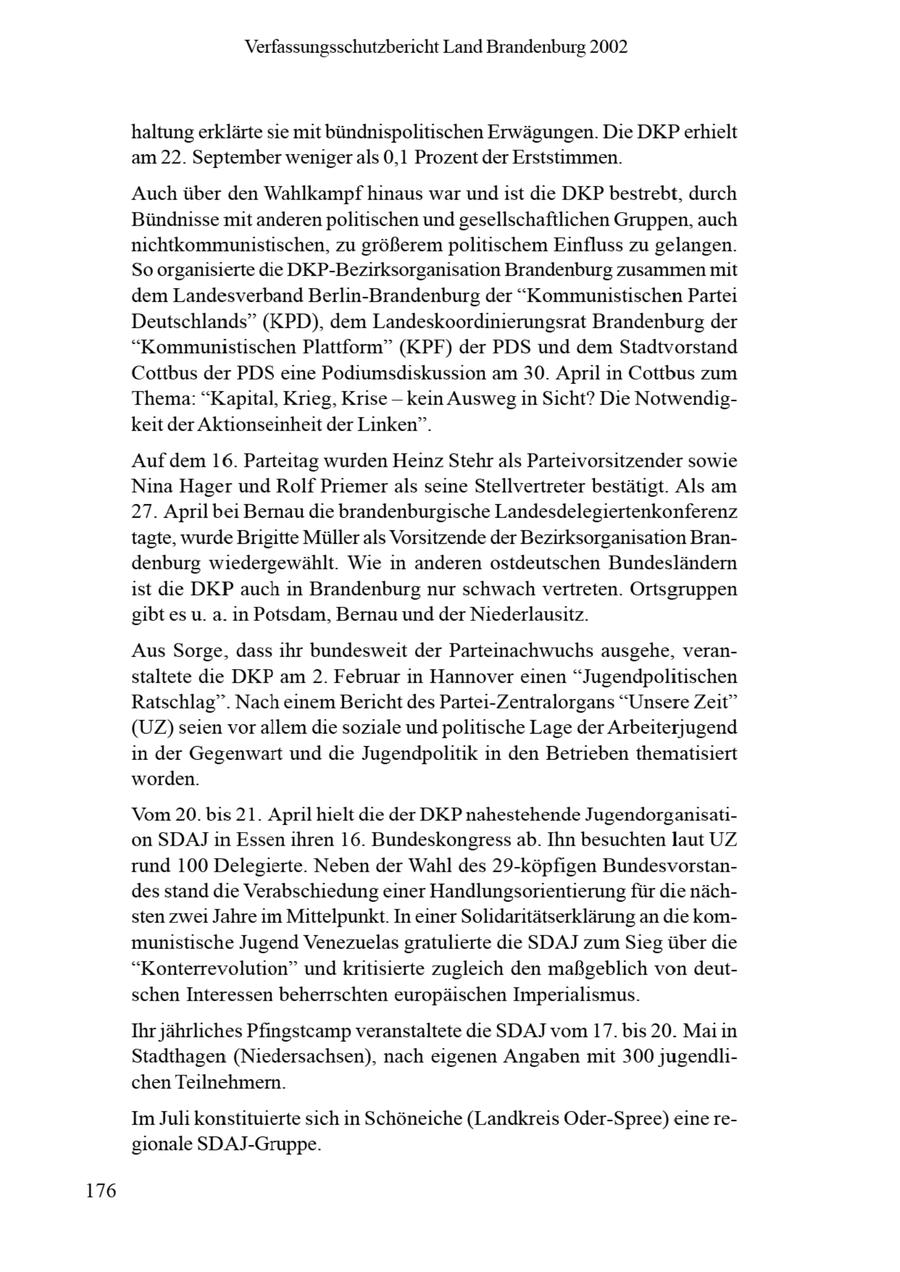 Verfassungsschutzbericht Land Brandenburg 2002 haltung erklärte sie mit bündnispolitischen Erwägungen. Die DKPerhielt am 22. September wenigerals 0,1 Prozentder Erststimmen. Auch über den Wahlkampf hinaus war und ist die DKP bestrebt, durch Bündnisse mit anderenpolitischen und gesellschaftlichen Gruppen, auch nichtkommunistischen, zu größerem politischem Einfluss zu gelangen. So organisierte de DKP-Bezirksorganisation Brandenburg zusammen mit dem Landesverband Berlin-Brandenburg der "Kommunistischen Partei Deutschlands" (KPD), dem Landeskoordinierungsrat Brandenburg der "Kommunistischen Plattform" (KPF) der PDS und dem Stadtvorstand Cottbus der PDS eine Podiumsdiskussion am 30. April in Cottbus zum Thema: "Kapital, Krieg, Krise -- kein Ausweg in Sicht? Die Notwendigkeit der Aktionseinheit der Linken". Auf dem 16. Parteitag wurden HeinzStehr als Parteivorsitzender sowie Nina Hager und Rolf Priemer als seine Stellvertreter bestätigt. Als am 27. April bei Bernau die brandenburgische Landesdelegiertenkonferenz tagte, wurde Brigitte Müller als Vorsitzende der Bezirksorganisation Brandenburg wiedergewählt. Wie in anderen ostdeutschen Bundesländern ist die DKP auch in Brandenburg nur schwach vertreten. Ortsgruppen gibt es u. a. in Potsdam, Bernau und der Niederlausitz. Aus Sorge, dass ihr bundesweit der Parteinachwuchs ausgehe, veranstaltete die DKP am 2. Februar in Hannover einen "Jugendpolitischen Ratschlag". Nach einem Bericht des Partei-Zentralorgans "UnsereZeit" (UZ) seien vor allem die soziale und politische Lage der Arbeiterjugend in der Gegenwart und die Jugendpolitik in den Betrieben thematisiert worden. Vom 20. bis 21. April hielt die der DKP nahestehende Jugendorganisation SDAJin Essen ihren 16. Bundeskongress ab. Ihn besuchten laut UZ rund 100 Delegierte. Neben der Wahl des 29-köpfigen Bundesvorstandes stand die Verabschiedung einer Handlungsorientierung für die nächsten zwei Jahre im Mittelpunkt. In einer Solidaritätserklärung an die kommunistische Jugend Venezuelas gratulierte die SDAJ zum Sieg über die "Konterrevolution" und kritisierte zugleich den maßgeblich von deutschen Interessen beherrschten europäischen Imperialismus. Ihr jährliches Pfingstcamp veranstaltete die SDAJ vom 17. bis 20. Mai in Stadthagen (Niedersachsen), nach eigenen Angaben mit 300 jugendlichen Teilnehmern. Im Juli konstituierte sich in Schöneiche (Landkreis Oder-Spree) eine regionale SDAJ-Gruppe. 176