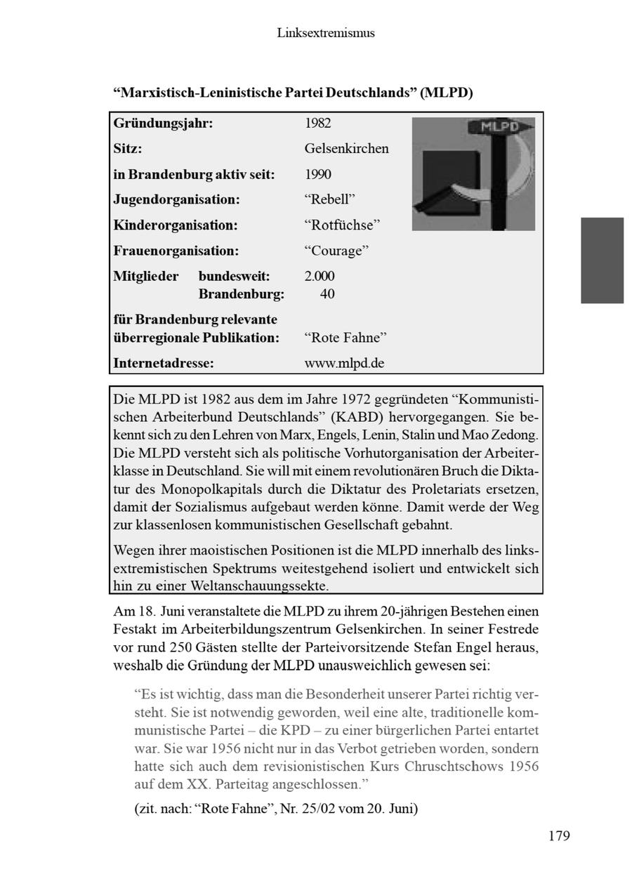 Linksextremismus "Marxistisch-Leninistische Partei Deutschlands" (MLPD) Gründungsjahr: 1982 Sitz: Gelsenkirchen in Brandenburg aktiv seit: 1990 Jugendorganisation: "Rebell" Kinderorganisation: "Rotfüchse" Frauenorganisation: "Courage" Mitglieder bundesweit: 2.000 Brandenburg: 40 für Brandenburg relevante überregionale Publikation: "Rote Fahne" Internetadresse: www.mlpd.de Die MLPDist 1982 aus dem im Jahre 1972 gegründeten "Kommunistischen Arbeiterbund Deutschlands" (KABD) hervorgegangen. Sie bekenntsich zu den Lehren von Marx, Engels, Lenin,Stalin und Mao Zedong. Die MLPD verstehtsich als politische Vorhutorganisation der Arbeiterklasse in Deutschland. Sie will mit einem revolutionären Bruch die Diktatur des Monopolkapitals durch die Diktatur des Proletariats ersetzen, damit der Sozialismus aufgebaut werden könne. Damit werde der Weg zur klassenlosen kommunistischen Gesellschaft gebahnt. Wegenihrer maoistischen Positionenist die MLPD innerhalb des linksextremistischen Spektrums weitestgehend isoliert und entwickelt sich hin zu einer Weltanschauungssekte. Am 18. Juni veranstaltete die MLPD zu ihrem 20-jährigen Bestehen einen Festakt im Arbeiterbildungszentrum Gelsenkirchen. In seiner Festrede vor rund 250 Gästenstellte der Parteivorsitzende Stefan Engel heraus, weshalb die Gründung der MLPD unausweichlich gewesensei: "Esist wichtig, dass man die Besonderheit unserer Partei richtig versteht. Sie ist notwendig geworden, weil einealte, traditionelle kommunistische Partei -- die KPD - zu einer bürgerlichen Partei entartet war. Sie war 1956 nicht nur in das Verbot getrieben worden, sondern hatte sich auch dem revisionistischen Kurs Chruschtschows 1956 auf dem XX. Parteitag angeschlossen." (zit. nach: "Rote Fahne", Nr. 25/02 vom 20. Juni)