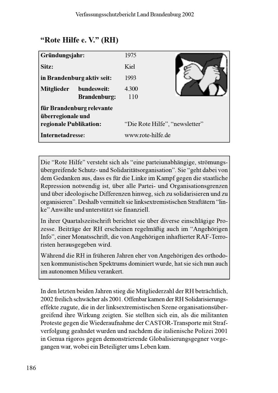 Verfassungsschutzbericht Land Brandenburg 2002 "Rote Hilfe e. V." (RH) Gründungsjahr: 1975 Sitz: Kiel ci zn in Brandenburs aktiv seit: 1993 Mitglieder bundesweit: 4.300 I Brandenburg: 110 für Brandenburgrelevante überregionale und regionale Publikation: "Die Rote Hilfe", "newsletter" Internetadresse: www.rote-hilfe.de Die "Rote Hilfe" versteht sich als "eine parteiunabhängige, strömungsübergreifende Schutzund Solidaritätsorganisation". Sie "geht dabei von dem Gedankenaus, dass es für die Linke im Kampf gegen die staatliche Repression notwendig ist, über alle Parteiund Organisationsgrenzen und über ideologische Differenzen hinweg, sich zu solidarisieren und zu organisieren". Deshalb vermittelt sie linksextremistischenStraftätern "linke" Anwälte und unterstützt sie finanziell. In ihrer Quartalszeitschrift berichtet sie über diverse einschlägige Prozesse. Beiträge der RH erscheinen regelmäßig auch im "Angehörigen Info", einer Monatsschrift, die von Angehörigen inhaftierter RAF-Terroristen herausgegeben wird. Während die RH in früheren Jahren eher von Angehörigen des orthodoxen kommunistischen Spektrums dominiert wurde, hat sie sich nun auch im autonomen Milieu verankert. In denletzten beiden Jahrenstieg die Mitgliederzahl der RH beträchtlich, 2002freilich schwächerals 2001. Offenbar kamen der RH Solidarisierungseffekte zugute, die in der linksextremistischen Szene organisationsübergreifend ihre Wirkung zeigten. Sie stellten sich ein, als die militanten Proteste gegen de Wiederaufnahme der CASTOR-Transporte mit Strafverfolgung geahndet wurden und nachdem dieitalienische Polizei 2001 in Genuarigoros gegen demonstrierende Globalisierungsgegner vorgegangen war, wobei ein Beteiligter ums Leben kam. 186