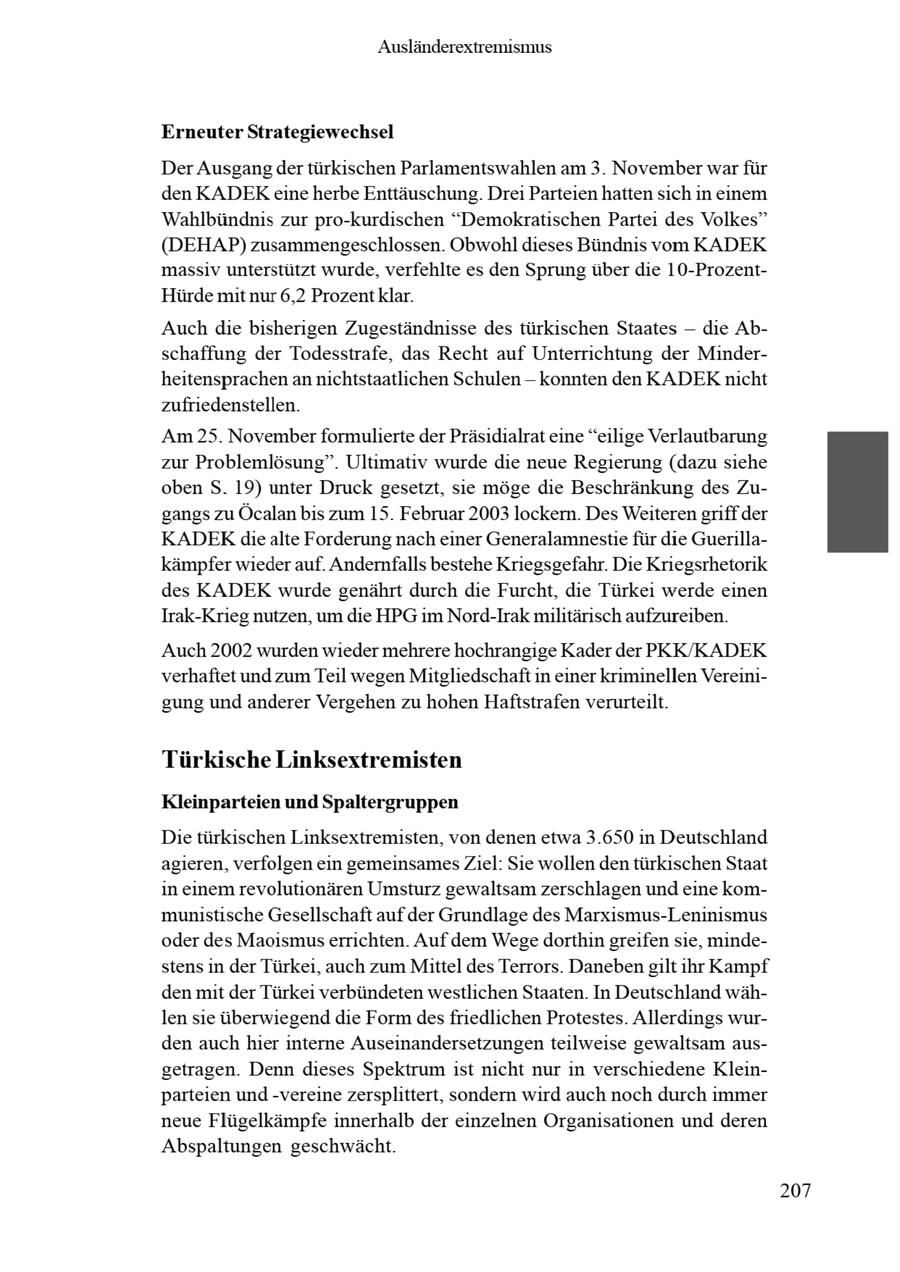 Ausländerextremismus Erneuter Strategiewechsel Der Ausgangder türkischen Parlamentswahlen am 3. November war für den KADEKeine herbe Enttäuschung. Drei Parteien hatten sich in einem Wahlbündnis zur pro-kurdischen "Demokratischen Partei des Volkes" (DEHAP) zusammengeschlossen. Obwohl dieses Bündnis vom KADEK massiv unterstützt wurde, verfehlte es den Sprung über die 10-ProzentHürde mit nur 6,2 Prozentklar. Auch die bisherigen Zugeständnisse des türkischen Staates -- die Abschaffung der Todesstrafe, das Recht auf Unterrichtung der Minderheitensprachen an nichtstaatlichen Schulen - konnten den KADEKnicht zufriedenstellen. Am 25. Novemberformulierte der Präsidialrat eine "eilige Verlautbarung zur Problemlösung". Ultimativ wurde die neue Regierung (dazu siehe oben S. 19) unter Druck gesetzt, sie möge die Beschränkung des Zugangs zu Öcalan bis zum 15. Februar 2003 lockern. Des Weiteren griff der KADEKdie alte Forderung nach einer Generalamnestie für die Guerillakämpfer wieder auf. Andernfalls bestehe Kriegsgefahr. Die Kriegsrhetorik des KADEK wurde genährt durch die Furcht, die Türkei werde einen Irak-Krieg nutzen, um die HPG im Nord-Irak militärisch aufzureiben. Auch 2002 wurden wieder mehrere hochrangige Kader der PKK/KADEK verhaftet und zum Teil wegen Mitgliedschaft in einer kriminellen Vereinigung und anderer Vergehen zu hohen Haftstrafen verurteilt. Türkische Linksextremisten Kleinparteien und Spaltergruppen Die türkischen Linksextremisten, von denen etwa 3.650 in Deutschland agieren, verfolgen ein gemeinsames Ziel: Sie wollen den türkischen Staat in einem revolutionären Umsturz gewaltsam zerschlagen und eine kommunistische Gesellschaft auf der Grundlage des Marxismus-Leninismus oder des Maoismuserrichten. Auf dem Wegedorthin greifen sie, mindestens in der Türkei, auch zum Mittel des Terrors. Daneben gilt ihr Kampf den mit der Türkei verbündeten westlichen Staaten. In Deutschland wählen sie überwiegend die Form desfriedlichen Protestes. Allerdings wurden auch hier interne Auseinandersetzungen teilweise gewaltsam ausgetragen. Denn dieses Spektrum ist nicht nur in verschiedene Kleinparteien und -vereine zersplittert, sondern wird auch noch durch immer neue Flügelkämpfe innerhalb der einzelnen Organisationen und deren Abspaltungen geschwächt. 207