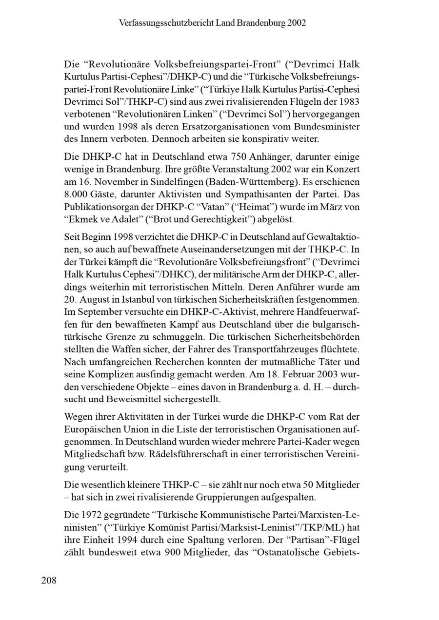 Verfassungsschutzbericht Land Brandenburg 2002 Die "Revolutionäre Volksbefreiungspartei-Front" ("Devrimci Halk Kurtulus Partisi-Cephesi"/DHKP-C) unddie "Türkische Volksbefreiungspartei-Front Revolutionäre Linke" ("Türkiye Halk KurtulusPartisi-Cephesi Devrimci Sol"/THKP-C) sind aus zwei rivalisierenden Flügeln der 1983 verbotenen "Revolutionären Linken" ("Devrimci Sol") hervorgegangen und wurden 1998 als deren Ersatzorganisationen vom Bundesminister des Innern verboten. Dennoch arbeiten sie Konspirativ weiter. Die DHKP-C hat in Deutschland etwa 750 Anhänger, darunter einige wenige in Brandenburg. Ihre größte Veranstaltung 2002 war ein Konzert am 16. November in Sindelfingen (Baden-Württemberg). Es erschienen 8.000 Gäste, darunter Aktivisten und Sympathisanten der Partei. Das Publikationsorgan der DHKP-C "Vatan" ("Heimat") wurde im März von "Ekmek ve Adalet" ("Brot und Gerechtigkeit") abgelöst. Seit Beginn 1998 verzichtet die DHKP-C in Deutschland auf Gewaltaktionen, so auch aufbewaffnete Auseinandersetzungen mit der THKP-C. In der Türkei kämpft die "Revolutionäre Volksbefreiungsfront" ("Devrimci Halk Kurtulus Cephesi"/DHKC.), der militärische Arm der DHKP-C, allerdings weiterhin mit terroristischen Mitteln. Deren Anführer wurde am 20. August in Istanbul von türkischen Sicherheitskräften festgenommen. Im September versuchte ein DHKP-C-Aktivist, mehrere Handfeuerwaffen für den bewaffneten Kampf aus Deutschland über die bulgarischtürkische Grenze zu schmuggeln. Die türkischen Sicherheitsbehörden stellten die Waffen sicher, der Fahrer des Transportfahrzeuges flüchtete. Nach umfangreichen Recherchen konnten der mutmaßliche Täter und seine Komplizen ausfindig gemacht werden. Am 18. Februar 2003 wurden verschiedene Objekte - eines davon in Brandenburga. d. H.-durchsucht und Beweismittel sichergestellt. Wegenihrer Aktivitäten in der Türkei wurde die DHKP-C vom Rat der Europäischen Unionin die Liste derterroristischen Organisationen aufgenommen. In Deutschland wurden wieder mehrere Partei-Kader wegen Mitgliedschaft bzw. Rädelsführerschaftin einer terroristischen Vereinigungverurteilt. Die wesentlich kleinere THKP-C - sie zählt nur noch etwa 50 Mitglieder -- hat sich in zwei rivalisierende Gruppierungen aufgespalten. Die 1972 gegründete "Türkische Kommunistische Partei/Marxisten-Leninisten" ("Türkiye Komünist Partisi/Marksist-Leninist"/TKP/ML) hat ihre Einheit 1994 durch eine Spaltung verloren. Der "Partisan"-Flügel zählt bundesweit etwa 900 Mitglieder, das "Ostanatolische Gebiets208