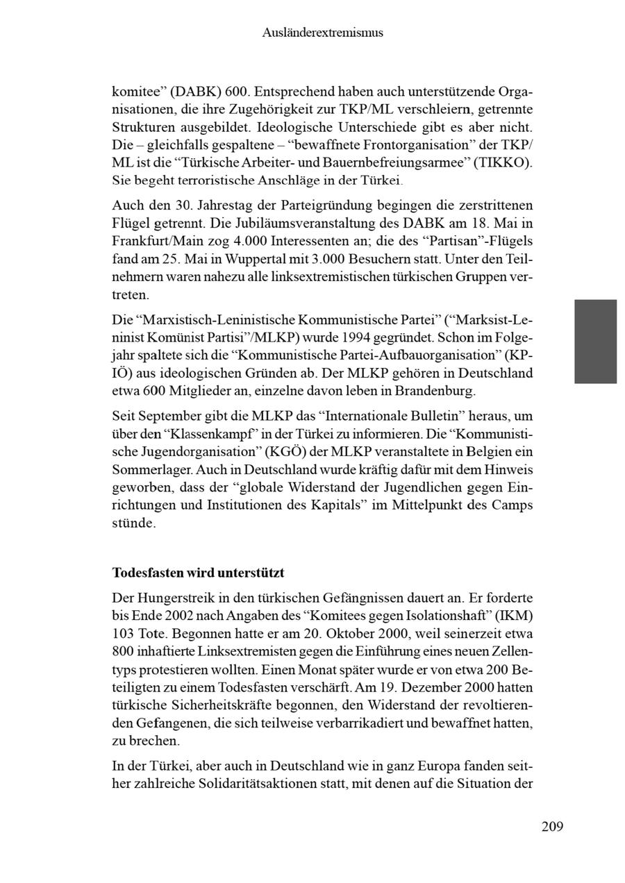 Ausländerextremismus komitee" (DABK) 600. Entsprechend haben auch unterstützende Organisationen, die ihre Zugehörigkeit zur TKP/ML verschleiern, getrennte Strukturen ausgebildet. Ideologische Unterschiede gibt es aber nicht. Die - gleichfalls gespaltene -- "bewaffnete Frontorganisation" der TKP/ MList die "Türkische Arbeiterund Bauernbefreiungsarmee" (TIKKO). Sie begehtterroristische Anschläge in der Türkei Auch den 30. Jahrestag der Parteigründung begingen die zerstrittenen Flügel getrennt. Die Jubiläumsveranstaltung des DABK am 18. Mai n Frankfurt/Main zog 4.000 Interessenten an; die des "Partisan"-Flügels fand am 25. Mai in Wuppertal mit 3.000 Besuchern statt. Unter den Teilnehmern waren nahezu alle linksextremistischen türkischen Gruppenvertreten. Die "Marxistisch-Leninistische Kommunistische Partei" ("Marksist-Leninist Komünist Partisi"/MLKP) wurde 1994 gegründet. Schon im Folgejahr spaltete sich die "Kommunistische Partei-Aufbauorganisation" (KPIÖ) aus ideologischen Gründen ab. Der MLKP gehören in Deutschland etwa 600 Mitglieder an, einzelne davon leben in Brandenburg. Seit Septembergibt die MLKP das "Internationale Bulletin" heraus, um über den "Klassenkampf" in der Türkei zu informieren. Die "Kommunistische Jugendorganisation" (KGÖ) der MLKPveranstaltete in Belgien ein Sommerlager. Auch in Deutschland wurdekräftig dafür mit dem Hinweis geworben, dass der "globale Widerstand der Jugendlichen gegen Einrichtungen undInstitutionen des Kapitals" im Mittelpunkt des Camps stünde. Todesfasten wird unterstützt Der Hungerstreik in den türkischen Gefängnissen dauert an. Er forderte bis Ende 2002 nach Angabendes "Komitees gegen Isolationshaft" (IKM) 103 Tote. Begonnen hatte er am 20. Oktober 2000, weil seinerzeit etwa 800 inhaftierte Linksextremisten gegen die Einführung eines neuenZellentyps protestieren wollten. Einen Monatspäter wurde er von etwa 200 Beteiligten zu einem Todesfasten verschärft. Am 19. Dezember 2000 hatten türkische Sicherheitskräfte begonnen, den Widerstand der revoltierenden Gefangenen, die sich teilweise verbarrikadiert und bewaffnet hatten, zu brechen. In der Türkei, aber auch in Deutschland wie in ganz Europa fanden seither zahlreiche Solidaritätsaktionen statt, mit denen auf die Situation der 209