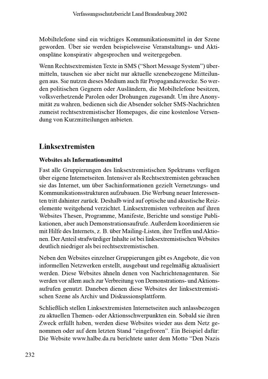 Verfassungsschutzbericht Land Brandenburg 2002 Mobiltelefone sind ein wichtiges Kommunikationsmittel in der Szene geworden. Über sie werden beispielsweise Veranstaltungsund Aktionspläne konspirativ abgesprochen und weitergegeben. Wenn Rechtsextremisten Texte in SMS ("Short Message System") übermitteln, tauschen sie aber nicht nur aktuelle szenebezogene Mitteilungen aus. Se nutzen deses Medum auch für Propagandazwecke. So werden politischen Gegnern oder Ausländern, die Mobiltelefone besitzen, volksverhetzende Parolen oder Drohungen zugesandt. Um ihre Anonymität zu wahren, bedienen sich die Absender solcher SMS-Nachrichten zumeist rechtsextremistischer Homepages, die eine kostenlose Versendung von Kurzmitteilungen anbieten. Linksextremisten Websites als Informationsmittel Fast alle Gruppierungen des linksextremistischen Spektrums verfügen über eigeneInternetseiten. Intensiver als Rechtsextremisten gebrauchen sie das Internet, um über Sachinformationen gezielt Vernetzungsund Kommunikationsstrukturen aufzubauen. Die Werbung neuer Interessenten tritt dahinter zurück. Deshalb wird auf optische und akustische Reizelemente weitgehend verzichtet. Linksextremisten verbreiten auf ihren Websites Thesen, Programme, Manifeste, Berichte und sonstige Publikationen, aber auch Demonstrationsaufrufe. Außerdem koordinieren sie mit Hilfe des Internets, z. B. über Mailing-Listen, ihre Treffen und Aktionen. Der Anteil strafwürdiger Inhalteist bei linksextremistischen Websites deutlich niedriger als bei rechtsextremistischen. Neben den Websites einzelner Gruppierungen gibt es Angebote, die von informellen Netzwerkenerstellt, ausgebaut und regelmäßig aktualisiert werden. Diese Websites ähneln denen von Nachrichtenagenturen. Sie werden vor allem auch zur Verbreitung von Demonstrationsund Aktionsaufrufen genutzt. Daneben dienen diese Websites der linksextremistischen Szeneals Archiv und Diskussionsplattform. Schließlich stellen Linksextremisten Internetseiten auch anlassbezogen zu aktuellen Themenoder Aktionsschwerpunkten ein. Sobald sie ihren Zweck erfüllt haben, werden diese Websites wieder aus dem Netz genommen oder auf dem letzten Stand "eingefroren". Ein Beispiel dafür: Die Website www.halbe.da.ru berichtete unter dem Motto "Den Nazis 232