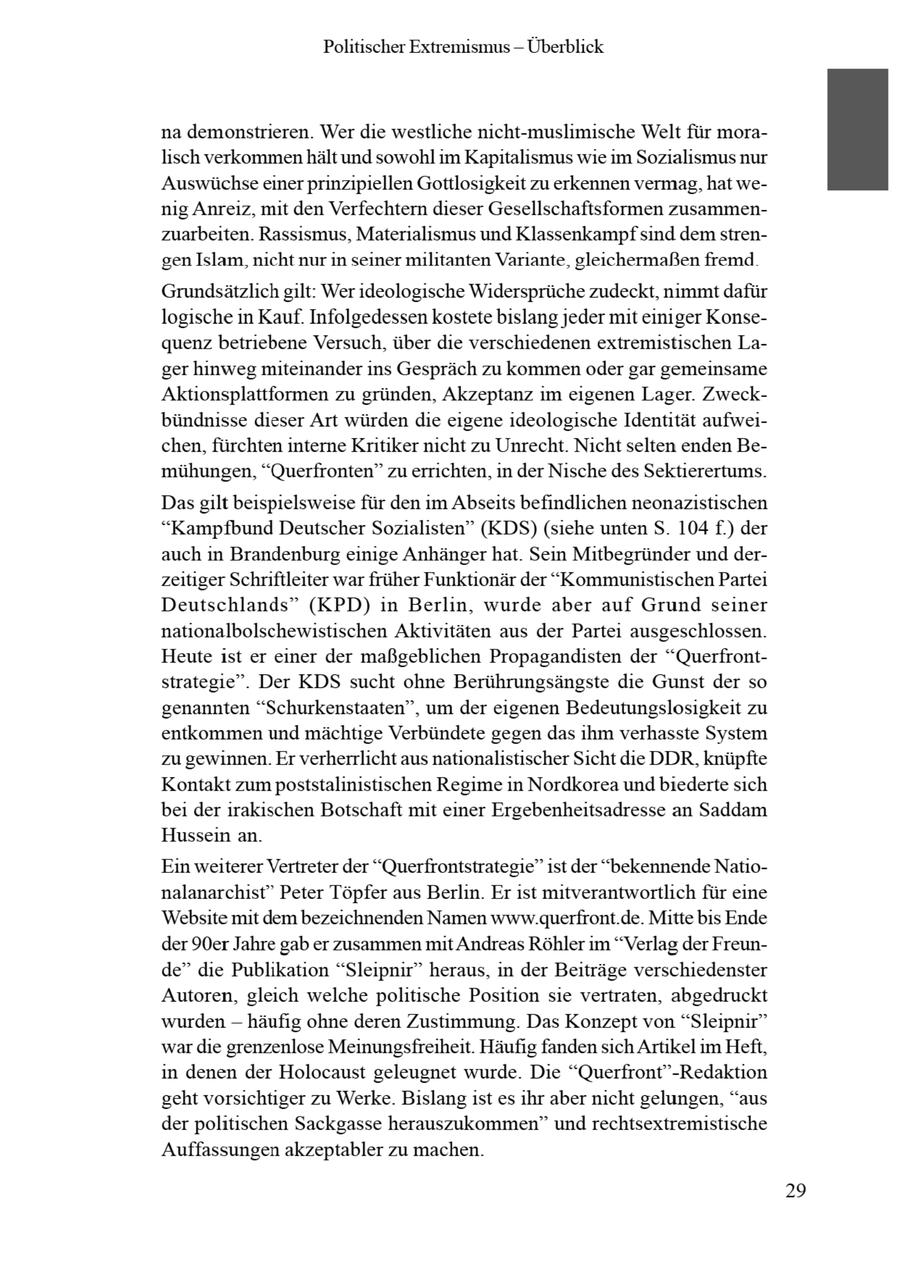 Politischer Extremismus -- Überblick na demonstrieren. Wer die westliche nicht-muslimische Welt für moralisch verkommenhält und sowohl im Kapitalismus wie im Sozialismus nur Auswüchseeiner prinzipiellen Gottlosigkeit zu erkennen vermag, hat wenig Anreiz, mit den Verfechtern dieser Gesellschaftsformen zusammenzuarbeiten. Rassismus, Materialismus und Klassenkampf sind dem strengen Islam, nicht nurin seiner militanten Variante, gleichermaßen fremd Grundsätzlichgilt: Wer ideologische Widersprüche zudeckt, nimmt dafür logische in Kauf. Infolgedessen kostete bislang jeder mit einiger Konsequenz betriebene Versuch, über die verschiedenen extremistischen Lager hinweg miteinander ins Gespräch zu kommen oder gar gemeinsame Aktionsplattformen zu gründen, Akzeptanz im eigenen Lager. Zweckbündnisse dieser Art würden die eigene ideologische Identität aufweichen, fürchten interne Kritiker nicht zu Unrecht. Nicht selten enden Bemühungen, "Querfronten" zu errichten, in der Nische des Sektierertums. Dasgilt beispielsweise für den im Abseits befindlichen neonazistischen "Kampfbund Deutscher Sozialisten" (KDS) (siehe unten S. 104 PS.) der auch in Brandenburg einige Anhängerhat. Sein Mitbegründer und derzeitiger Schriftleiter war früher Funktionär der "Kommunistischen Partei Deutschlands" (KPD) in Berlin, wurde aber auf Grund seiner nationalbolschewistischen Aktivitäten aus der Partei ausgeschlossen. Heute ist er einer der maßgeblichen Propagandisten der "Querfrontstrategie". Der KDS sucht ohne Berührungsängste die Gunst der so genannten "Schurkenstaaten", um der eigenen Bedeutungslosigkeit zu entkommen und mächtige Verbündete gegen das ihm verhasste System zu gewinnen. Er verherrlicht aus nationalistischer Sicht die DDR, knüpfte Kontakt zum poststalinistischen Regime in Nordkorea und biederte sich bei der irakischen Botschaft mit einer Ergebenheitsadresse an Saddam Hussein an. Ein weiterer Vertreter der "Querfrontstrategie" ist der "bekennende Nationalanarchist" Peter Töpfer aus Berlin. Er ist mitverantwortlich für eine Website mit dem bezeichnenden Namen www.querfront.de. Mitte bis Ende der 90er Jahre gab er zusammen mit Andreas Röhler im "Verlag der Freunde" die Publikation "Sleipnir" heraus, in der Beiträge verschiedenster Autoren, gleich welche politische Position sie vertraten, abgedruckt wurden -- häufig ohne deren Zustimmung. Das Konzept von "Sleipnir" wardie grenzenlose Meinungsfreiheit. Häufig fanden sich Artikel im Heft, in denen der Holocaust geleugnet wurde. Die "Querfront"-Redaktion geht vorsichtiger zu Werke. Bislang ist es ihr aber nicht gelungen, "aus der politischen Sackgasse herauszukommen" und rechtsextremistische Auffassungen akzeptabler zu machen. 29