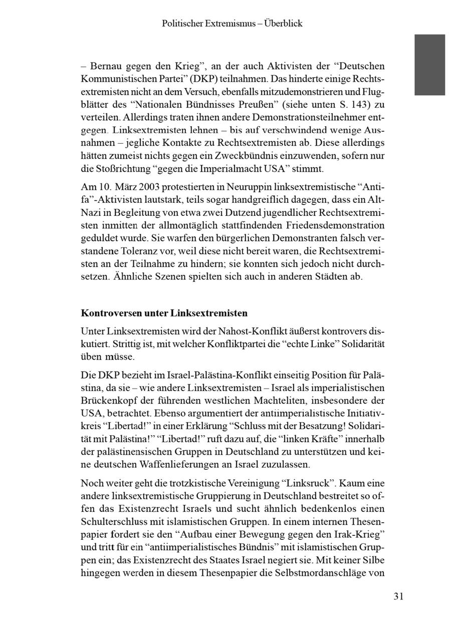 Politischer Extremismus -- Überblick -- Bernau gegen den Krieg", an der auch Aktivisten der "Deutschen Kommunistischen Partei" (DKP)teilnahmen. Das hinderte einige Rechtsextremisten nicht an dem Versuch, ebenfalls mitzudemonstrieren und Flugblätter des "Nationalen Bündnisses Preußen" (siehe unten S. 143) zu verteilen. Allerdings traten ihnen andere Demonstrationsteilnehmer entgegen Linksextremisten lehnen -- bis auf verschwindend wenige Ausnahmen - jegliche Kontakte zu Rechtsextremisten ab. Diese allerdings hätten zumeist nichts gegen ein Zweckbündnis einzuwenden, sofern nur die Stoßrichtung "gegen die Imperialmacht USA" stimmt. Am 10. März 2003 protestierten in Neuruppin linksextremistische "Antifa"-Aktivisten lautstark, teils sogar handgreiflich dagegen, dassein AltNazi in Begleitung von etwa zwei Dutzend jugendlicher Rechtsextremisten inmitten der allmontäglich stattfindenden Friedensdemonstration geduldet wurde. Sie warfen den bürgerlichen Demonstrantenfalsch verstandene Toleranz vor, weil diese nicht bereit waren, die Rechtsextremisten an der Teilnahme zu hindern; sie konnten sich jedoch nicht durchsetzen. Ähnliche Szenenspielten sich auch in anderen Städtenab. Kontroversen unter Linksextremisten Unter Linksextremisten wird der Nahost-Konflikt äußerst kontrovers diskutiert. Strittig ist, mit welcher Konfliktpartei die "echte Linke" Solidarität üben müsse. Die DKPbezieht im Israel-Palästina-Konflikt einseitig Position für Palästina, da sie - wie andere Linksextremisten -- Israel als imperialistischen Brückenkopf der führenden westlichen Machteliten, insbesondere der USA, betrachtet. Ebenso argumentiert der antmpernalstische Intatvkreis "Libertad!" in einer Erklärung "Schluss mit der Besatzung! Solidarität mit Palästina!" "Libertad!" ruft dazu auf, die "linken Kräfte" innerhalb der palästinensischen Gruppen in Deutschland zu unterstützen und keine deutschen Waffenlieferungen anIsrael zuzulassen. Noch weiter gehtdie trotzkistische Vereinigung "Linksruck". Kaum eine andere linksextremistische Gruppierung in Deutschlandbestreitet so offen das Existenzrecht Israels und sucht ähnlich bedenkenlos einen Schulterschluss mit islamistischen Gruppen. In einem internen Thesenpapier fordert sie den "Aufbau einer Bewegung gegen den Irak-Krieg" undtritt für ein "antiimperialistisches Bündnis" mit islamistischen Gruppenein; das Existenzrechtdes Staates Israel negiert sie. Mit keiner Silbe hingegen werden in diesem Thesenpapier die Selbstmordanschläge von 31
