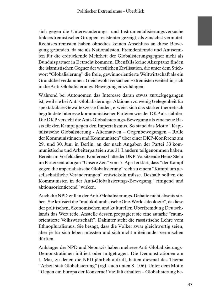 Politischer Extremismus -- Überblick sich gegen die Unterwanderungsund Instrumentalisierungsversuche linksextremistischer Gruppen resistenter gezeigt, als zunächst vermutet. Rechtsextremisten haben ohnedies keinen Anschluss an diese Bewegung gefunden, da sie als Nationalisten, Fremdenfeinde und Antisemiten für die erdrückende Mehrheit der Globalisierungsgegner nicht als Bündnispartner in Betracht kommen Ebenfalls keine Akzeptanz finden die islamistischen Gegnerder westlichen Zivilisation, die unter dem Stichwort "Globalisierung" die freie, gewinnorientierte Weltwirtschaft als ein Grundübel verdammen. Gleichwohl versuchen Extremisten weiterhin, sich in die Anti-Globalisierungs-Bewegung einzuhängen. Während bei Autonomen das Interesse daran etwas zurückgegangen ist, weil sie bei Anti-Globalisierungs-Aktionen zu wenig Gelegenheit für spektakuläre Gewaltexzesse fanden, erweistsich das stärker theoretisch begründete Interesse kommunistischer Parteien wie der DKPals stabiler. Die DKP versteht die Anti-Globalisierungs-Bewegung als eine neue Basis für den Kampf gegen den Imperialismus. So stand das Motto "Kapitalistische Globalisierung - Alternativen -- Gegenbewegungen -- Rolle der Kommunistinnen und Kommunisten" über einer DKP-Konferenz am 29. und 30. Juni in Berlin, an der nach Angaben der Partei 33 kommunistische und Arbeiterparteien aus 31 Ländern teilgenommen haben. Bereits im Vorfeld dieser Konferenz hatte der DKP-Vorsitzende Heinz Stehr im Parteizentralorgan "Unsere Zeit" vom 5. April erklärt, dass "der Kampf gegen die imperialistische Globalisierung" sich zu einem "Kampfum gesellschaftliche Veränderungen" entwickeln müsse. Deshalb sollten die Kommunisten in der Anti-Globalisierungs-Bewegung "einigend und aktionsorientierend" wirken. Auch die NPD will in der Anti-Globalisierungs-Debatte nicht abseits stehen. Sie kritisiert die "multikulturalistische One-World-Ideologie", da diese derpolitischen, ökonomischen und kulturellen Überfremdung Deutschlands das Wort rede. Anstelle dessen propagiert sie eine autarke "raumorientierte Volkswirtschaft". Dahinter steht die rassistische Lehre vom Ethnopluralismus. Sie besagt, dass die Völker zwar gleichwertig seien, aber je für sich leben müssten und sich nicht miteinander vermischen dürften. Anhänger der NPD und Neonazis haben mehrere Anti-GlobalisierungsDemonstrationen initiiert oder mitgetragen. Die Demonstrationen am 1. Mai, zu denen die NPD jährlich aufruft, hatten diesmal das Thema "Arbeit statt Globalisierung" (vgl. auch unten S. 106). Unter dem Motto "Gegen ein Europa der Konzerne! Vielfalt erhalten -- Globalisierung be33