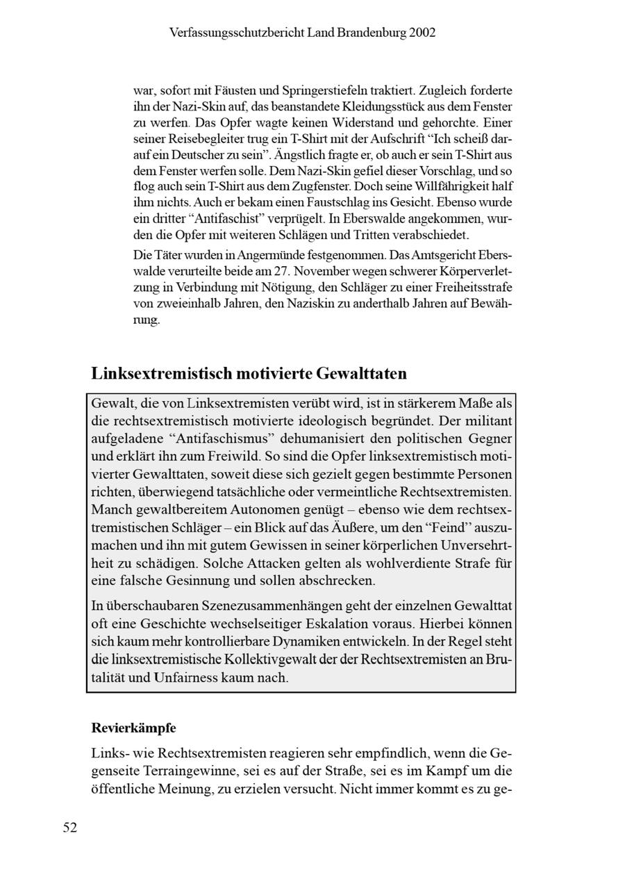 Verfassungsschutzbericht Land Brandenburg 2002 war, sofort mit Fäusten und Springerstiefeln traktiert. Zugleich forderte ihnder Nazi-Skinauf, das beanstandete Kleidungsstück aus dem Fenster zu werfen. Das Opfer wagte keinen Widerstand und gehorchte. Einer seiner Reisebegleitertrug ein T-Shirt mit der Aufschrift "Ich scheiß darauf ein Deutscher zusein". Ängstlichfragteer, ob aucher sein T-Shirt aus dem Fenster werfen solle. Dem Nazi-Skin gefiel dieser Vorschlag, und so flog auchsein T-Shirt aus dem Zugfenster. Doch seine Willfährigkeit half ihmnichts. Auch er bekam einen Faustschlag ins Gesicht. Ebenso wurde ein dritter "Antifaschist" verprügelt. In Eberswalde angekommen, wurden die Opfer mit weiteren Schlägenund Tritten verabschiedet. Die Täter wurden in Angermündefestgenommen. Das Amtsgericht Eberswalde verurteilte beide am 27. November wegen schwerer Körperverletzung in Verbindung mit Nötigung, den Schlägerzueiner Freiheitsstrafe von zweieinhalb Jahren, den Naziskin zu anderthalb Jahren auf Bewährung. Linksextremistisch motivierte Gewalttaten Gewalt, die von Linksextremisten verübt wird, ist in stärkerem Maße als die rechtsextremistisch motivierte ideologisch begründet. Der militant aufgeladene "Antifaschismus" dehumanisiert den politischen Gegner underklärt ihn zum Freiwild. So sind die Opfer linksextremistisch motivierter Gewalttaten, soweit diese sich gezielt gegen bestimmte Personen richten, überwiegendtatsächliche oder vermeintliche Rechtsextremisten. Manch gewaltbereitem Autonomen genügt -- ebenso wie dem rechtsextremistischen Schlägerein Blick auf das Äußere, um den "Feind" auszumachen undihn mit gutem Gewissenin seiner körperlichen Unversehrtheit zu schädigen. Solche Attacken gelten als wohlverdiente Strafe für eine falsche Gesinnung undsollen abschrecken. In überschaubaren Szenezusammenhängengeht der einzelnen Gewalttat oft eine Geschichte wechselseitiger Eskalation voraus. Hierbei können sich kaum mehr kontrollierbare Dynamikenentwickeln. In der Regel steht die linksextremistische Kollektivgewalt der der Rechtsextremisten an Brutalität und Unfairness kaum nach. Revierkämpfe Linkswie Rechtsextremisten reagieren sehr empfindlich, wenn die Gegenseite Terraingewinne, sei es auf der Straße, sei es im Kampf um die öffentliche Meinung, zu erzielen versucht. Nicht immer kommtes zu ge-