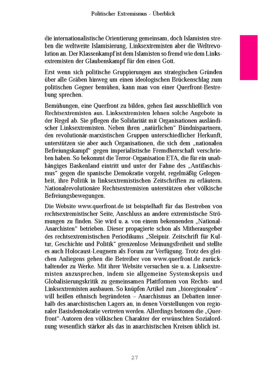 Politischer Extremismus - Überblick die internationalistische Orientierung gemeinsam, doch Islamisten streben die weltweite Islamisierung, Linksextremisten aber die Weltrevolution an. Der Klassenkampf ist dem Islamisten so fremd wie dem Linksextremisten der Glaubenskampf für den einen Gott. Erst wenn sich politische Gruppierungen aus strategischen Gründen über alle Gräben hinweg um einen ideologischen Brückenschlag zum politischen Gegner bemühen, kann man von einer Querfront-Bestrebung sprechen. Bemühungen, eine Querfront zu bilden, gehen fast ausschließlich von Rechtsextremisten aus. Linksextremisten lehnen solche Angebote in der Regel ab. Sie pflegen die Solidarität mit Organisationen ausländischer Linksextremisten. Neben ihren "natürlichen" Bündnispartnern, den revolutionär-marxistischen Gruppen unterschiedlicher Herkunft, unterstützen sie aber auch Organisationen, die sich dem "nationalen Befreiungskampf" gegen imperialistische Fremdherrschaft verschrieben haben. So bekommt die Terror-Organisation ETA, die für ein unabhängiges Baskenland eintritt und unter der Fahne des "Antifaschismus" gegen die spanische Demokratie vorgeht, regelmäßig Gelegenheit, ihre Politik in linksextremistischen Zeitschriften zu erläutern. Nationalrevolutionäre Rechtsextremisten unterstützen eher völkische Befreiungsbewegungen. Die Website www.querfront.de ist beispielhaft für das Bestreben von rechtsextremistischer Seite, Anschluss an andere extremistische Strömungen zu finden. Sie wird u. a. von einem bekennenden "NationalAnarchisten" betrieben. Dieser propagierte schon als Mitherausgeber des rechtsextremistischen Periodikums "Sleipnir. Zeitschrift für Kultur, Geschichte und Politik" grenzenlose Meinungsfreiheit und stellte es auch Holocaust-Leugnern als Forum zur Verfügung. Trotz des gleichen Anliegens gehen die Betreiber von www.querfront.de zurückhaltender zu Werke. Mit ihrer Website versuchen sie u. a. Linksextremisten anzusprechen, indem sie allgemeine Systemskepsis und Globalisierungskritik zu gemeinsamen Plattformen von Rechtsund Linksextremisten ausbauen. So knüpfen Artikel zum "bioregionalen" - will heißen ethnisch begründeten - Anarchismus an Debatten innerhalb des anarchistischen Lagers an, in denen Vorstellungen von regionaler Basisdemokratie vertreten werden. Allerdings betonen die "Querfront"-Autoren den völkischen Charakter der erwünschten Sozialordnung wesentlich stärker als das in anarchistischen Kreisen üblichist. 27