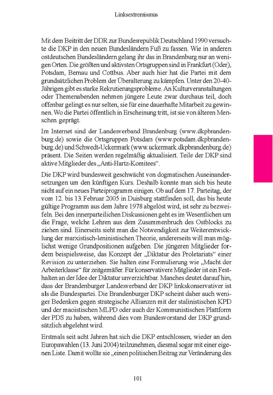 Linksextremismus Mir dem Beitritt der DDR zur Bundesrepublik Deutschland 1990 versuchte die DKP n den neuen Bundesländern Fuß zufassen. Wie n anderen ostdeutschen Bundeslandern gelang hr das n Brandenburg nur an wengen Orten. Die großten und aktvsten Ortsgruppensnd n Frankfurt (Oder), Potsdam, Bernau und Cottbus Aber auch her hat de Parte mt dem grundsätzlichen Problem der Überalterung zu kämpfen. Unter den 20-40Jahrigen gbt es starke Rekrutierungsprobleme An Kulturveranstaltungen oder Themenabenden nehmen jüngere Leute zwar durchaus tel, doch offenbar gelingt es nur selten, se fur ene dauerhafte Mitarbeit zugewinnen Wode Parte offentlich n Erscheinungtritt, st se von älteren Menschen geprägt Im Internet snd der Landesverband Brandenburg (www dkpbrandenburg.de) sowe die Ortsgruppen Potsdam (www.potsdam dkpbrandenburg de) und Schwedt-Uckermark (www uckermark.dkpbrandenburg de) prasent Die Seiten werden regelmaßig aktualsiert Teile der DKP sind aktve Mitglieder des "Ant-Hartz-Komitees" Die DKP wrd bundesweit geschwächt von dogmatschen Auseinandersetzungen um den kunftigen Kurs Deshalb konnte man sch bs heute nicht aufen neues Parteprogramm engen Ob aufdem 17 Parteitag, der vom 12 bs 13 Februar 2005 n Duisburg stattfinden soll, das bs heute gultige Programm aus dem Jahre 1978 abgelöst wrd, st sehr zu bezwefeln Bei deninnerparteilichen Diskussionen geht es m Wesentlichen um die Frage, welche Lehren aus dem Zusammenbruch des Ostblocks zu ziehen snd. Einerseits sieht man de Notwendigkeit zur Weiterentwicklung der marxstisch-leninistischen Theorie, andererseits wll man moglchst wenge Grundpositionen aufgeben Die jJungeren Mitglieder fordern beispielsweise, das Konzept der "Diktatur des Proletarats" einer Revision zu unterziehen Sie halten eine Formulierung we "Macht der Arbeiterklasse" fur zetgemäßer Furkonservatvere Mitgliedersten Festhalten an der Idee der Diktatur unverzichtbar Manches deutet daraufhn, dass der Brandenburger Landesverband der DKP lnkskonservatver st als de Bundesparte Die Brandenburger DKP scheint daher auch wenger Bedenken gegenstrategische Allianzen mitder stalnstischen KPD und der maoistischen MLPD oder auch der Kommunistischen Plattform der PDS zu haben, wahrend des vom Bundesvorstand der DKP grundsatzlch abgelehnt wrd. Erstmals set acht Jahren hat sch die DKP entschlossen, weder an den Europawahlen (13 Jun 2004) teilzunehmen, desmal sogar mt einer egenen Liste Damit wollte se "einen politischen Beitrag zur Veranderung des 101