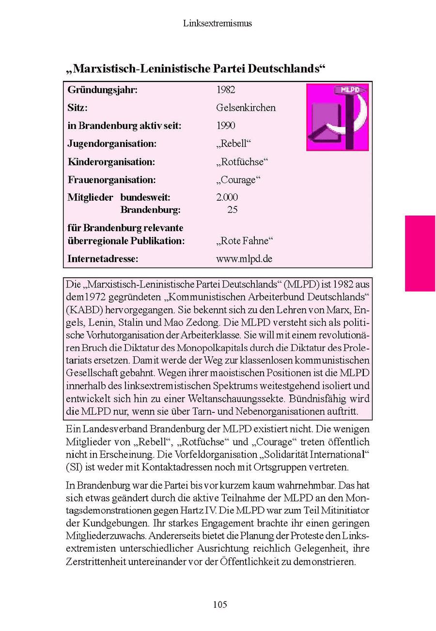 Linksextremismus "Marxistisch-Leninistische Partei Deutschlands" Gründungsjahr: 1982 ie Sitz: Gelsenkirchen in Brandenburg aktivseit: 1990 Di Jugendorganisation: "Rebell" Kinderorganisation: "Rotfüchse" Frauenorganisation: "Courage" Mitglieder bundesweit: 2.000 Brandenburg: 25 für Brandenburg relevante überregionale Publikation: "Rote Fahne" Internetadresse: www.mlpd.de Die "Marxistisch-Leninistische Partei Deutschlands" (MLPD)ist 1982 aus dem1972 gegründeten "Kommunistischen Arbeiterbund Deutschlands" (KABD) hervorgegangen. Sie bekenntsich zu den Lehren von Marx, Engels, Lenin, Stalin und Mao Zedong. Die MLPD verstehtsich als politische Vorhutorganisation der Arbeiterklasse. Sie willmit einem revolutionären Bruchdie Diktatur des Monopolkapitals durch die Diktatur des Proletariats ersetzen. Damit werde der Weg zur klassenlosen kommunistischen Gesellschaft gebahnt. Wegenihrer maoistischen Positionenist die MLPD innerhalb des linksextremistischen Spektrums weitestgehend isoliert und entwickelt sich hin zu einer Weltanschauungssekte. Bündnisfähig wird die MLPD nur, wenn sie über Tarnund Nebenorganisationen auftritt. En Landesverband Brandenburg der MLPDexstiertnicht Die wenigen Mitglieder von "Rebell", "Rotfuchse" und "Courage" treten offentlich nicht in Erscheinung. De Vorfeldorganisaton "Solidaritat International" (SDst weder mit Kontaktadressen noch mt Ortsgruppen vertreten In Brandenburg war de Parte bs vorkurzem kaum wahrnehmbar. Das hat sch etwas geandert durchde aktve Teilnahme der MLPD an den Montagsdemonstrationen gegen HartzIV Die MLPD war zum Tel Mitinitiator der Kundgebungen Ihr starkes Engagementbrachte ihr einen geringen Mitgliederzuwachs Andererseits betet de Planung der Proteste den Linksextremsten unterschiedlicher Ausrichtung reichlich Gelegenheit, ihre Zerstrittenheit untereinander vor der Offentlichkeit zu demonstrieren 105