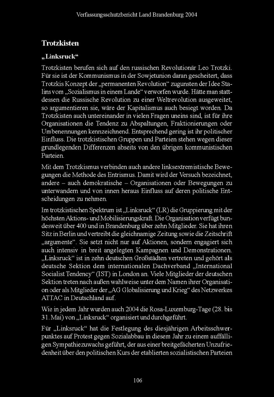 Verfassungsschutzbericht Land Brandenburg 2004 Trotzkisten "Linksruck* Trotzksten berufen sch auf den russischen Revolutonar Leo Trotzk Fur se st der Kommunismusn der Sowjetunion daran gescheitert, dass Trotzks Konzept der "permanenten Revolution" zugunsten der Idee Stalns vom "Sozalsmus n einem Lande" verworfen wurde Hatte manstattdessen de Russische Revolution zu ener Weltrevolution ausgeweitet, so argumentieren se, ware der Kaptalsmus auch besiegt worden Da Trotzksten auch untereinander n velen Fragen uneinssnd, st fur hre Organsationen de Tendenz zu Abspaltungen, Fraktionerungen oder Umbenennungen kennzeichnend Entsprechend geringst hr politischer Einfluss Die trotzkstischen Gruppen und Parteen stehen wegen dieser grundlegenden Differenzen absets von den ubrgen kommunistischen Parteien Mit dem Trotzksmus verbinden auchandere Inksextremistische Bewegungen de Methode des Entrsmus Damit wrd der Versuch bezeichnet, andere -- auch demokratische -- Organsationen oder Bewegungen zu unterwandern und von nnen heraus Einfluss auf deren politische Entscheidungen zu nehmen Im trotzkstischen Spektrum st "Linksruck" (LR) de Gruppierung mt der hochsten Aktonsund Mobilserungskraft Die Organsaton verfugt bundeswet uber 400 und n Brandenburg uber zehn Mitglieder Se hat hren Stz n Berlin und vertreibt de gleichnamige Zeitung sowie de Zeitschrift "argumente" Se setzt ncht nur auf Aktionen, sondern engagert sch auch ntensv n breit angelegten Kampagnen und Demonstrationen "Linksruck" st n zehn deutschen Großstadten vertreten und gehort als deutsche Sektion dem nternationalen Dachverband "International Socalst Tendency" (IST) n London an Viele Mitglieder der deutschen Sektion tretennach außen wahlweise unter dem Namenhrer Organsaton oderals Mitglieder der "AG Globalisierung und Krieg" des Netzwerkes ATTAC n Deutschland auf Wie n jedem Jahr wurden auch 2004 de Rosa-Luxemburg-Tage (28 bis 31 Ma) von "Linksruck" organsiert und durchgefuhrt Fur "Linksruck" hat de Festlegung des desjahrgen Arbeitsschwerpunktes auf Protest gegen Sozalabbau n diesem Jahr zu enem auffallgen Sympathezuwachs gefuhrt, der aus ener breitgefacherten Unzufriedenheit uber denpolitischen Kurs der etablierten sozualstischen Parteen 106